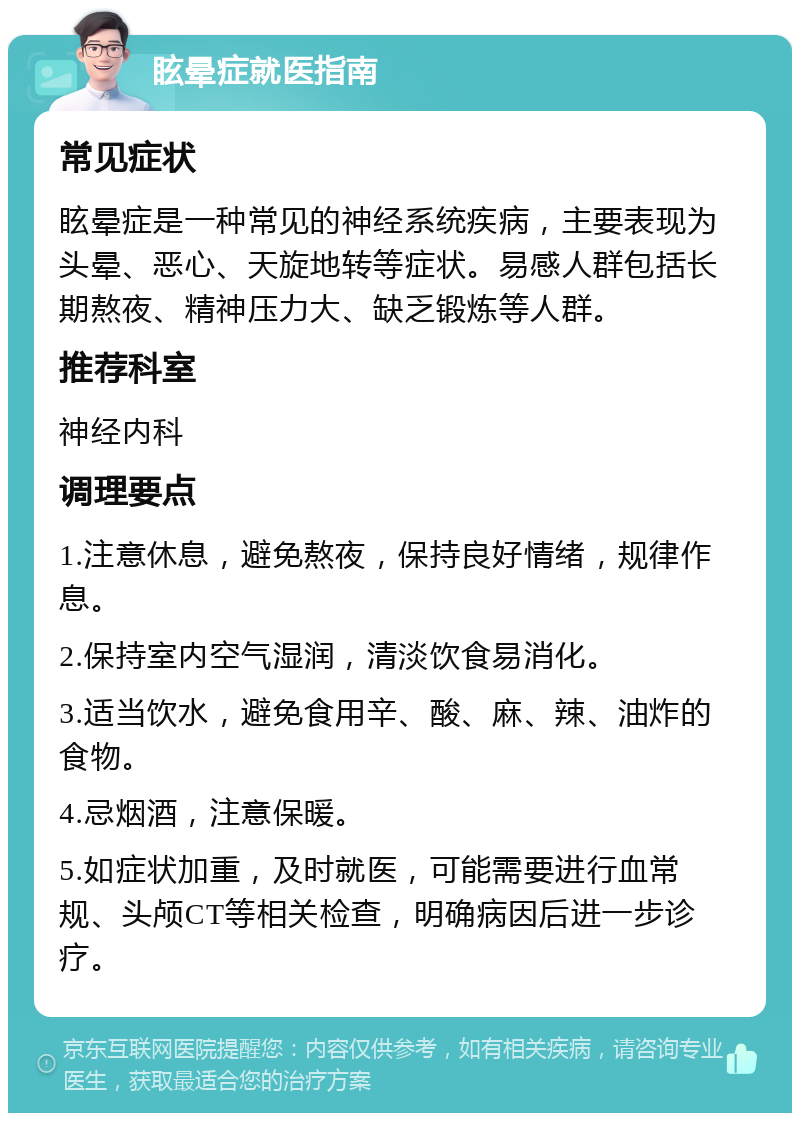 眩晕症就医指南 常见症状 眩晕症是一种常见的神经系统疾病，主要表现为头晕、恶心、天旋地转等症状。易感人群包括长期熬夜、精神压力大、缺乏锻炼等人群。 推荐科室 神经内科 调理要点 1.注意休息，避免熬夜，保持良好情绪，规律作息。 2.保持室内空气湿润，清淡饮食易消化。 3.适当饮水，避免食用辛、酸、麻、辣、油炸的食物。 4.忌烟酒，注意保暖。 5.如症状加重，及时就医，可能需要进行血常规、头颅CT等相关检查，明确病因后进一步诊疗。