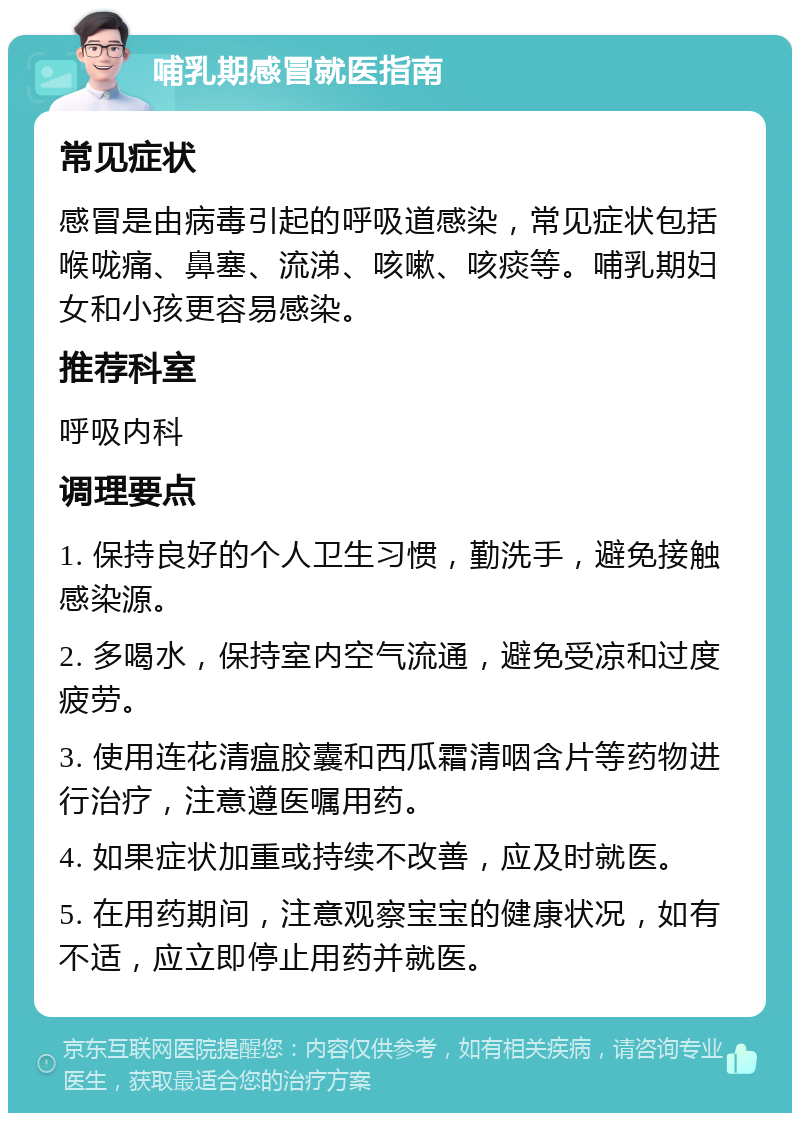 哺乳期感冒就医指南 常见症状 感冒是由病毒引起的呼吸道感染，常见症状包括喉咙痛、鼻塞、流涕、咳嗽、咳痰等。哺乳期妇女和小孩更容易感染。 推荐科室 呼吸内科 调理要点 1. 保持良好的个人卫生习惯，勤洗手，避免接触感染源。 2. 多喝水，保持室内空气流通，避免受凉和过度疲劳。 3. 使用连花清瘟胶囊和西瓜霜清咽含片等药物进行治疗，注意遵医嘱用药。 4. 如果症状加重或持续不改善，应及时就医。 5. 在用药期间，注意观察宝宝的健康状况，如有不适，应立即停止用药并就医。