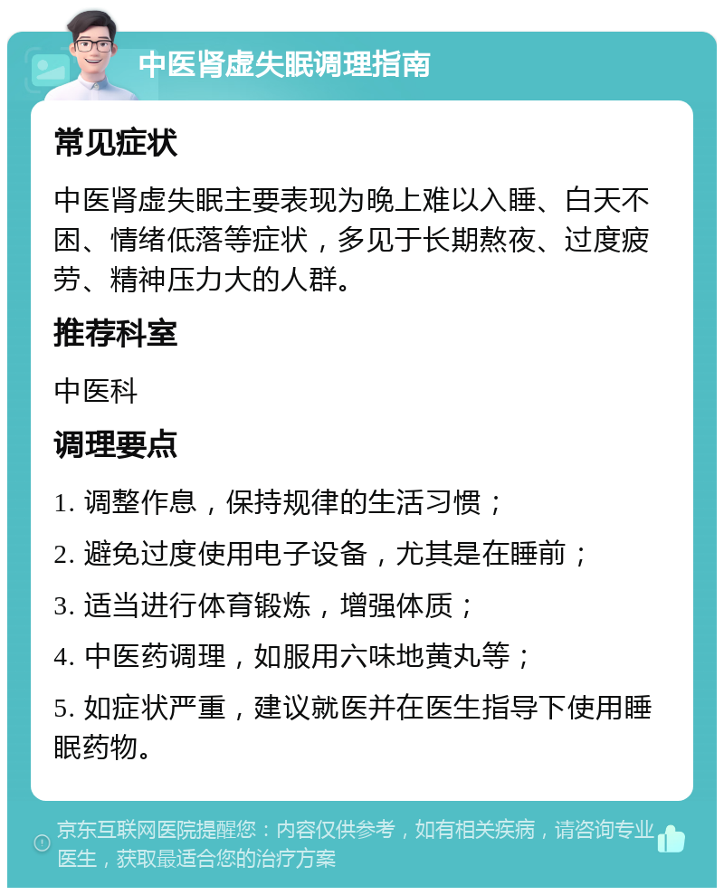 中医肾虚失眠调理指南 常见症状 中医肾虚失眠主要表现为晚上难以入睡、白天不困、情绪低落等症状，多见于长期熬夜、过度疲劳、精神压力大的人群。 推荐科室 中医科 调理要点 1. 调整作息，保持规律的生活习惯； 2. 避免过度使用电子设备，尤其是在睡前； 3. 适当进行体育锻炼，增强体质； 4. 中医药调理，如服用六味地黄丸等； 5. 如症状严重，建议就医并在医生指导下使用睡眠药物。