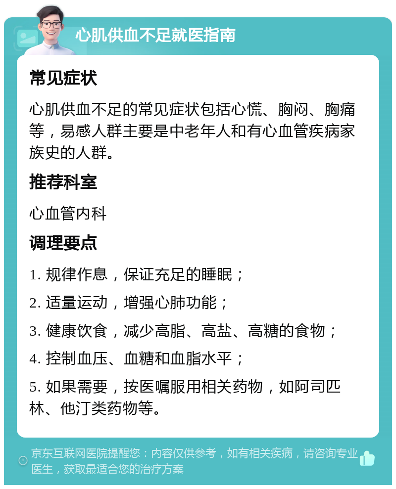 心肌供血不足就医指南 常见症状 心肌供血不足的常见症状包括心慌、胸闷、胸痛等，易感人群主要是中老年人和有心血管疾病家族史的人群。 推荐科室 心血管内科 调理要点 1. 规律作息，保证充足的睡眠； 2. 适量运动，增强心肺功能； 3. 健康饮食，减少高脂、高盐、高糖的食物； 4. 控制血压、血糖和血脂水平； 5. 如果需要，按医嘱服用相关药物，如阿司匹林、他汀类药物等。