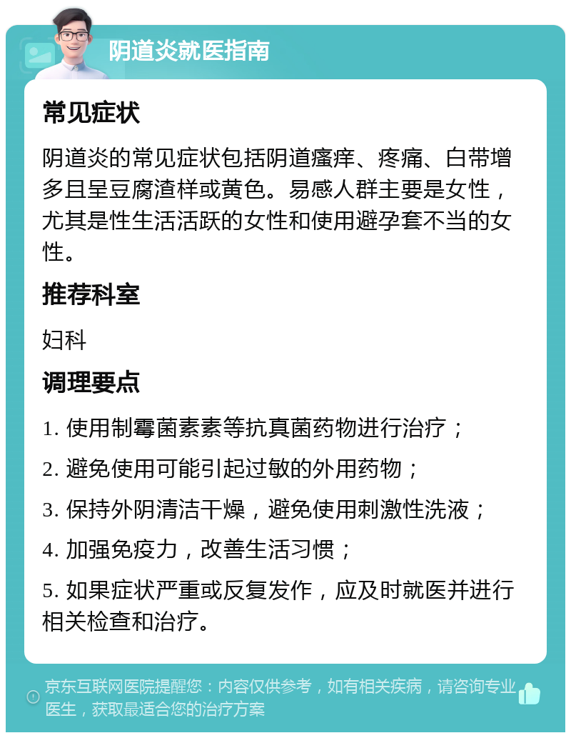 阴道炎就医指南 常见症状 阴道炎的常见症状包括阴道瘙痒、疼痛、白带增多且呈豆腐渣样或黄色。易感人群主要是女性，尤其是性生活活跃的女性和使用避孕套不当的女性。 推荐科室 妇科 调理要点 1. 使用制霉菌素素等抗真菌药物进行治疗； 2. 避免使用可能引起过敏的外用药物； 3. 保持外阴清洁干燥，避免使用刺激性洗液； 4. 加强免疫力，改善生活习惯； 5. 如果症状严重或反复发作，应及时就医并进行相关检查和治疗。