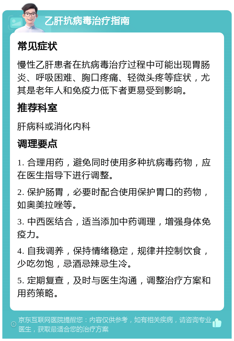 乙肝抗病毒治疗指南 常见症状 慢性乙肝患者在抗病毒治疗过程中可能出现胃肠炎、呼吸困难、胸口疼痛、轻微头疼等症状，尤其是老年人和免疫力低下者更易受到影响。 推荐科室 肝病科或消化内科 调理要点 1. 合理用药，避免同时使用多种抗病毒药物，应在医生指导下进行调整。 2. 保护肠胃，必要时配合使用保护胃口的药物，如奥美拉唑等。 3. 中西医结合，适当添加中药调理，增强身体免疫力。 4. 自我调养，保持情绪稳定，规律并控制饮食，少吃勿饱，忌酒忌辣忌生冷。 5. 定期复查，及时与医生沟通，调整治疗方案和用药策略。