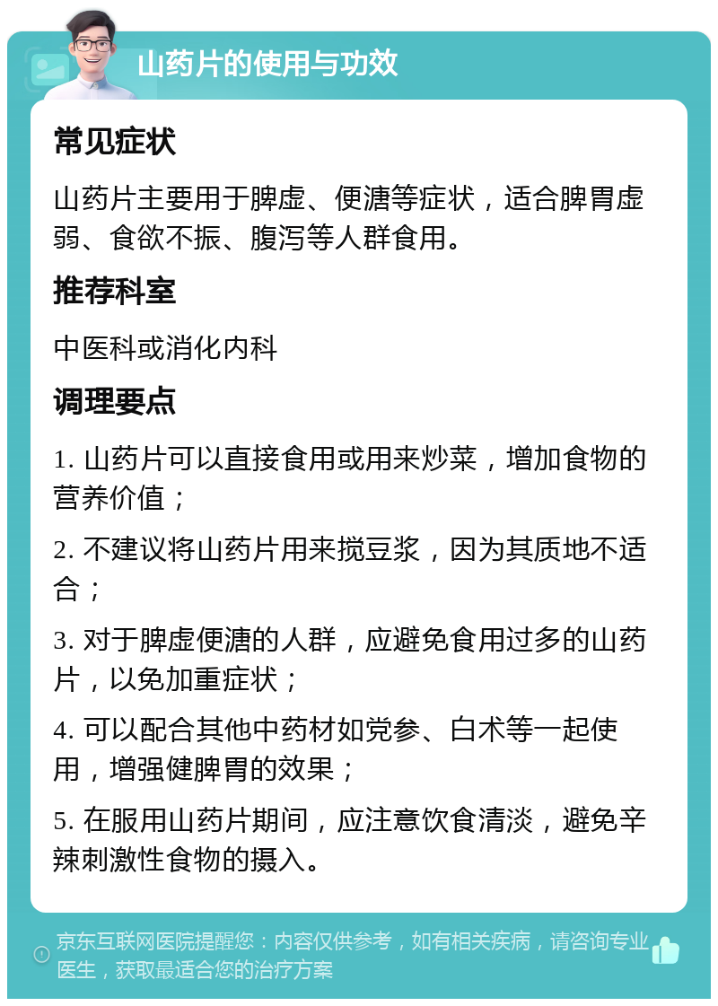 山药片的使用与功效 常见症状 山药片主要用于脾虚、便溏等症状，适合脾胃虚弱、食欲不振、腹泻等人群食用。 推荐科室 中医科或消化内科 调理要点 1. 山药片可以直接食用或用来炒菜，增加食物的营养价值； 2. 不建议将山药片用来搅豆浆，因为其质地不适合； 3. 对于脾虚便溏的人群，应避免食用过多的山药片，以免加重症状； 4. 可以配合其他中药材如党参、白术等一起使用，增强健脾胃的效果； 5. 在服用山药片期间，应注意饮食清淡，避免辛辣刺激性食物的摄入。