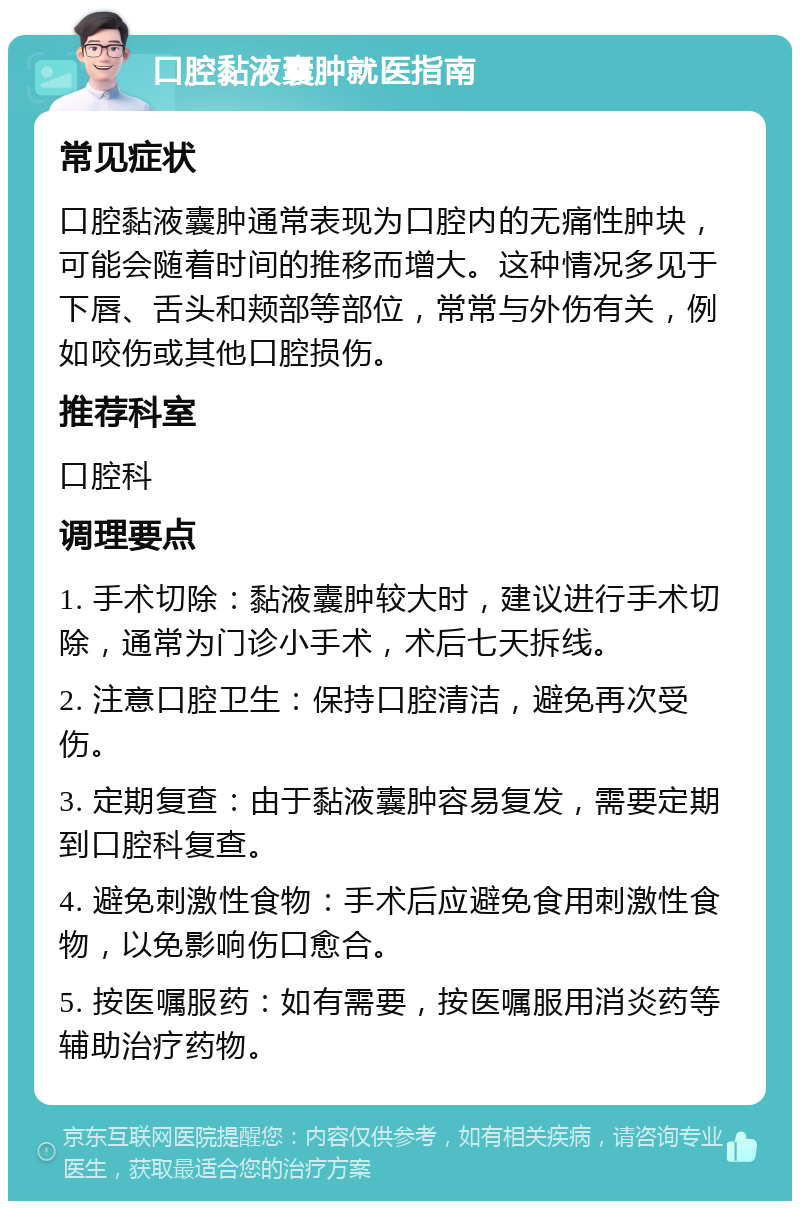 口腔黏液囊肿就医指南 常见症状 口腔黏液囊肿通常表现为口腔内的无痛性肿块，可能会随着时间的推移而增大。这种情况多见于下唇、舌头和颊部等部位，常常与外伤有关，例如咬伤或其他口腔损伤。 推荐科室 口腔科 调理要点 1. 手术切除：黏液囊肿较大时，建议进行手术切除，通常为门诊小手术，术后七天拆线。 2. 注意口腔卫生：保持口腔清洁，避免再次受伤。 3. 定期复查：由于黏液囊肿容易复发，需要定期到口腔科复查。 4. 避免刺激性食物：手术后应避免食用刺激性食物，以免影响伤口愈合。 5. 按医嘱服药：如有需要，按医嘱服用消炎药等辅助治疗药物。