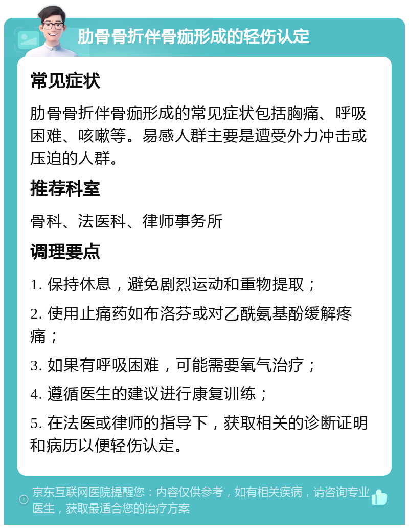 肋骨骨折伴骨痂形成的轻伤认定 常见症状 肋骨骨折伴骨痂形成的常见症状包括胸痛、呼吸困难、咳嗽等。易感人群主要是遭受外力冲击或压迫的人群。 推荐科室 骨科、法医科、律师事务所 调理要点 1. 保持休息，避免剧烈运动和重物提取； 2. 使用止痛药如布洛芬或对乙酰氨基酚缓解疼痛； 3. 如果有呼吸困难，可能需要氧气治疗； 4. 遵循医生的建议进行康复训练； 5. 在法医或律师的指导下，获取相关的诊断证明和病历以便轻伤认定。