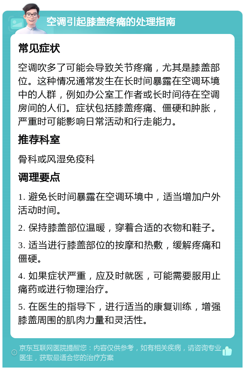 空调引起膝盖疼痛的处理指南 常见症状 空调吹多了可能会导致关节疼痛，尤其是膝盖部位。这种情况通常发生在长时间暴露在空调环境中的人群，例如办公室工作者或长时间待在空调房间的人们。症状包括膝盖疼痛、僵硬和肿胀，严重时可能影响日常活动和行走能力。 推荐科室 骨科或风湿免疫科 调理要点 1. 避免长时间暴露在空调环境中，适当增加户外活动时间。 2. 保持膝盖部位温暖，穿着合适的衣物和鞋子。 3. 适当进行膝盖部位的按摩和热敷，缓解疼痛和僵硬。 4. 如果症状严重，应及时就医，可能需要服用止痛药或进行物理治疗。 5. 在医生的指导下，进行适当的康复训练，增强膝盖周围的肌肉力量和灵活性。