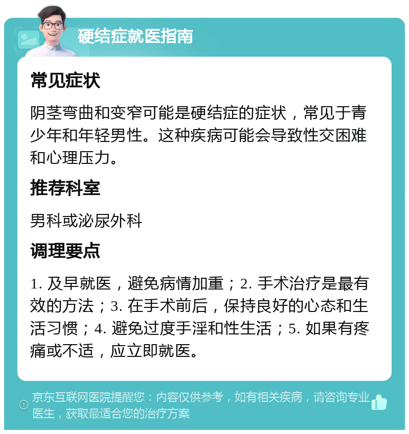 硬结症就医指南 常见症状 阴茎弯曲和变窄可能是硬结症的症状，常见于青少年和年轻男性。这种疾病可能会导致性交困难和心理压力。 推荐科室 男科或泌尿外科 调理要点 1. 及早就医，避免病情加重；2. 手术治疗是最有效的方法；3. 在手术前后，保持良好的心态和生活习惯；4. 避免过度手淫和性生活；5. 如果有疼痛或不适，应立即就医。