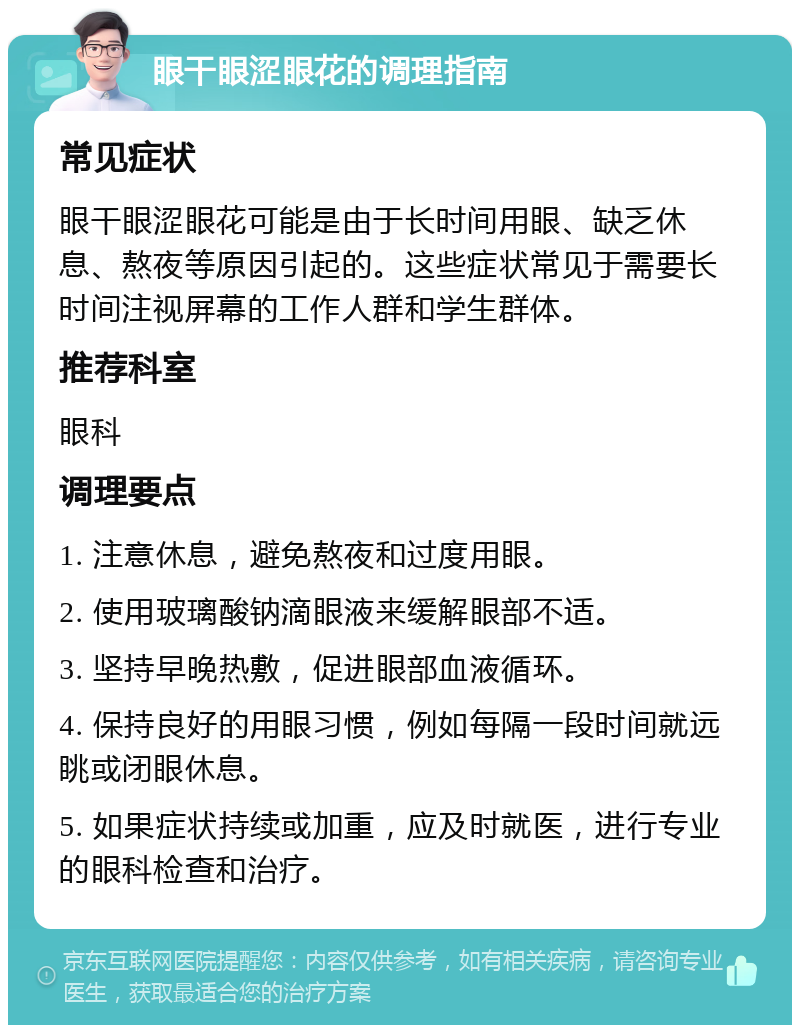 眼干眼涩眼花的调理指南 常见症状 眼干眼涩眼花可能是由于长时间用眼、缺乏休息、熬夜等原因引起的。这些症状常见于需要长时间注视屏幕的工作人群和学生群体。 推荐科室 眼科 调理要点 1. 注意休息，避免熬夜和过度用眼。 2. 使用玻璃酸钠滴眼液来缓解眼部不适。 3. 坚持早晚热敷，促进眼部血液循环。 4. 保持良好的用眼习惯，例如每隔一段时间就远眺或闭眼休息。 5. 如果症状持续或加重，应及时就医，进行专业的眼科检查和治疗。