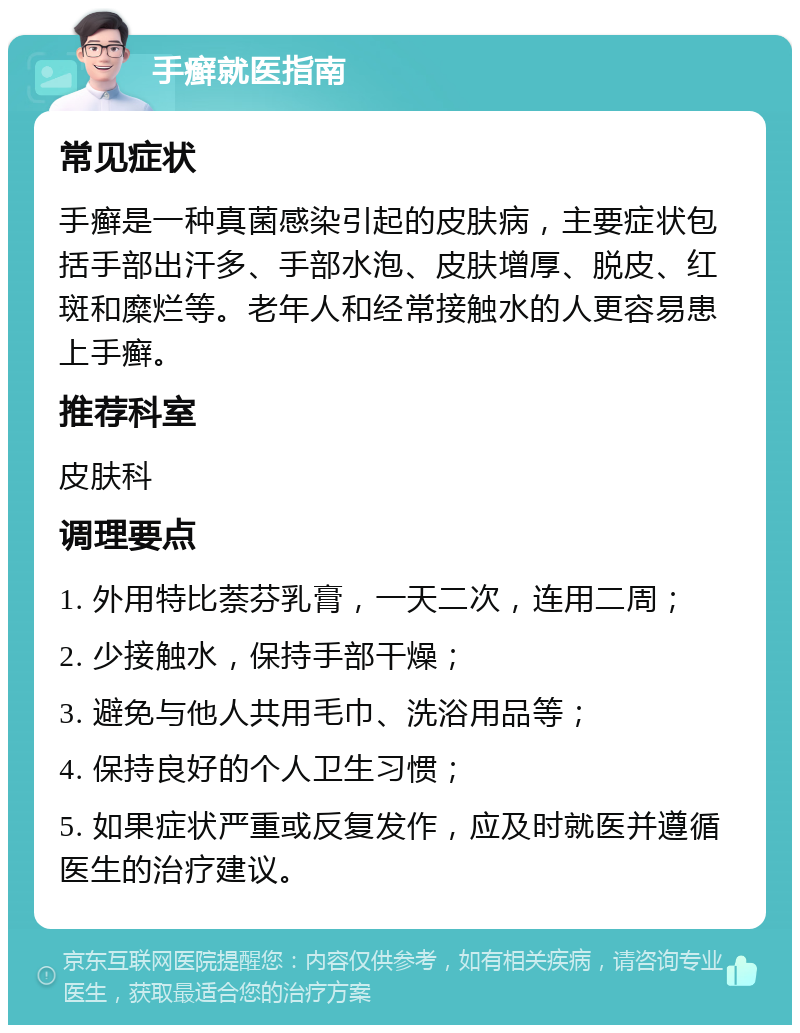 手癣就医指南 常见症状 手癣是一种真菌感染引起的皮肤病，主要症状包括手部出汗多、手部水泡、皮肤增厚、脱皮、红斑和糜烂等。老年人和经常接触水的人更容易患上手癣。 推荐科室 皮肤科 调理要点 1. 外用特比萘芬乳膏，一天二次，连用二周； 2. 少接触水，保持手部干燥； 3. 避免与他人共用毛巾、洗浴用品等； 4. 保持良好的个人卫生习惯； 5. 如果症状严重或反复发作，应及时就医并遵循医生的治疗建议。