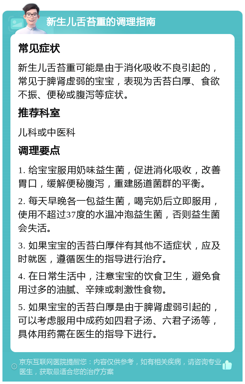 新生儿舌苔重的调理指南 常见症状 新生儿舌苔重可能是由于消化吸收不良引起的，常见于脾肾虚弱的宝宝，表现为舌苔白厚、食欲不振、便秘或腹泻等症状。 推荐科室 儿科或中医科 调理要点 1. 给宝宝服用奶味益生菌，促进消化吸收，改善胃口，缓解便秘腹泻，重建肠道菌群的平衡。 2. 每天早晚各一包益生菌，喝完奶后立即服用，使用不超过37度的水温冲泡益生菌，否则益生菌会失活。 3. 如果宝宝的舌苔白厚伴有其他不适症状，应及时就医，遵循医生的指导进行治疗。 4. 在日常生活中，注意宝宝的饮食卫生，避免食用过多的油腻、辛辣或刺激性食物。 5. 如果宝宝的舌苔白厚是由于脾肾虚弱引起的，可以考虑服用中成药如四君子汤、六君子汤等，具体用药需在医生的指导下进行。