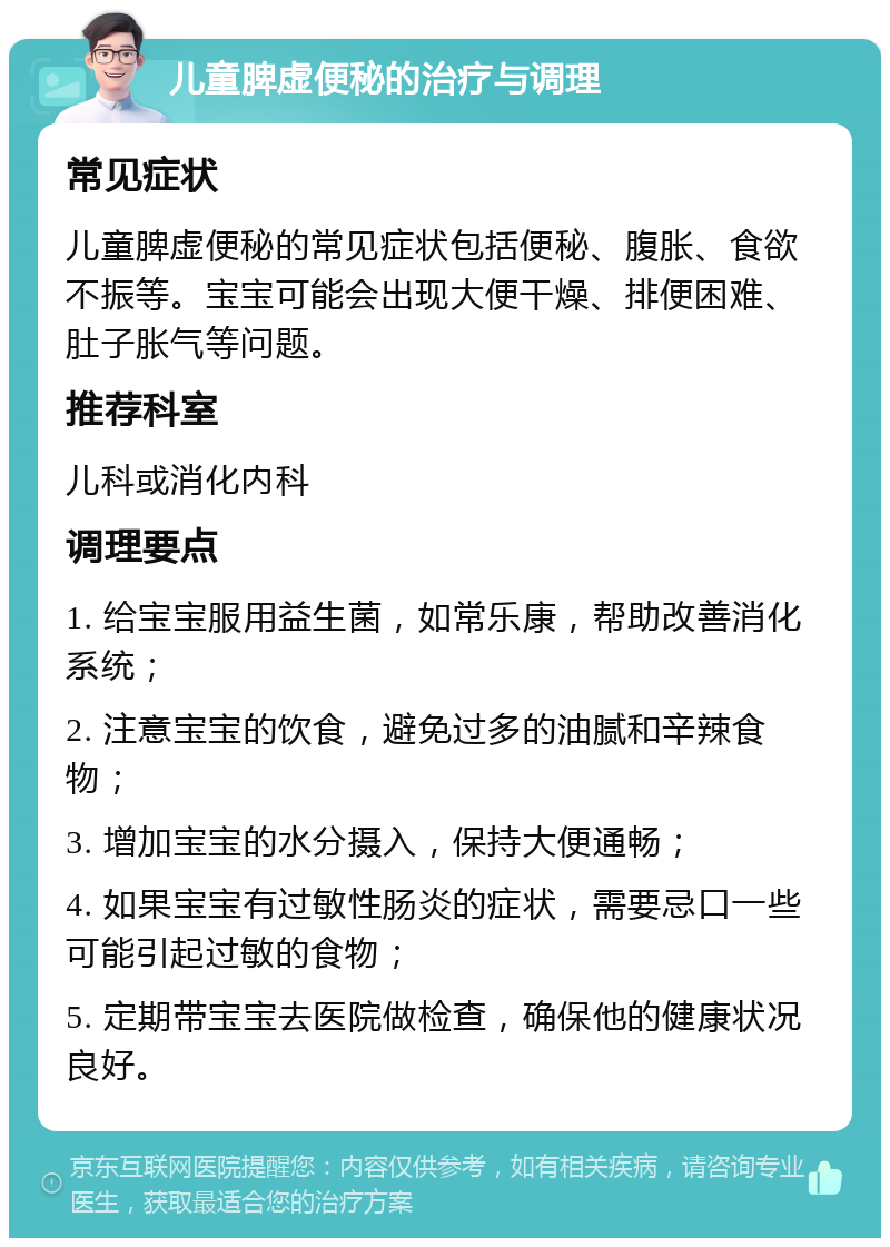 儿童脾虚便秘的治疗与调理 常见症状 儿童脾虚便秘的常见症状包括便秘、腹胀、食欲不振等。宝宝可能会出现大便干燥、排便困难、肚子胀气等问题。 推荐科室 儿科或消化内科 调理要点 1. 给宝宝服用益生菌，如常乐康，帮助改善消化系统； 2. 注意宝宝的饮食，避免过多的油腻和辛辣食物； 3. 增加宝宝的水分摄入，保持大便通畅； 4. 如果宝宝有过敏性肠炎的症状，需要忌口一些可能引起过敏的食物； 5. 定期带宝宝去医院做检查，确保他的健康状况良好。