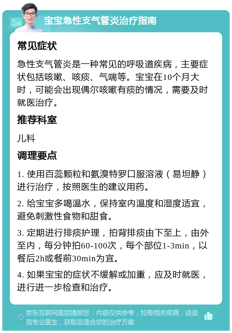 宝宝急性支气管炎治疗指南 常见症状 急性支气管炎是一种常见的呼吸道疾病，主要症状包括咳嗽、咳痰、气喘等。宝宝在10个月大时，可能会出现偶尔咳嗽有痰的情况，需要及时就医治疗。 推荐科室 儿科 调理要点 1. 使用百蕊颗粒和氨溴特罗口服溶液（易坦静）进行治疗，按照医生的建议用药。 2. 给宝宝多喝温水，保持室内温度和湿度适宜，避免刺激性食物和甜食。 3. 定期进行排痰护理，拍背排痰由下至上，由外至内，每分钟拍60-100次，每个部位1-3min，以餐后2h或餐前30min为宜。 4. 如果宝宝的症状不缓解或加重，应及时就医，进行进一步检查和治疗。