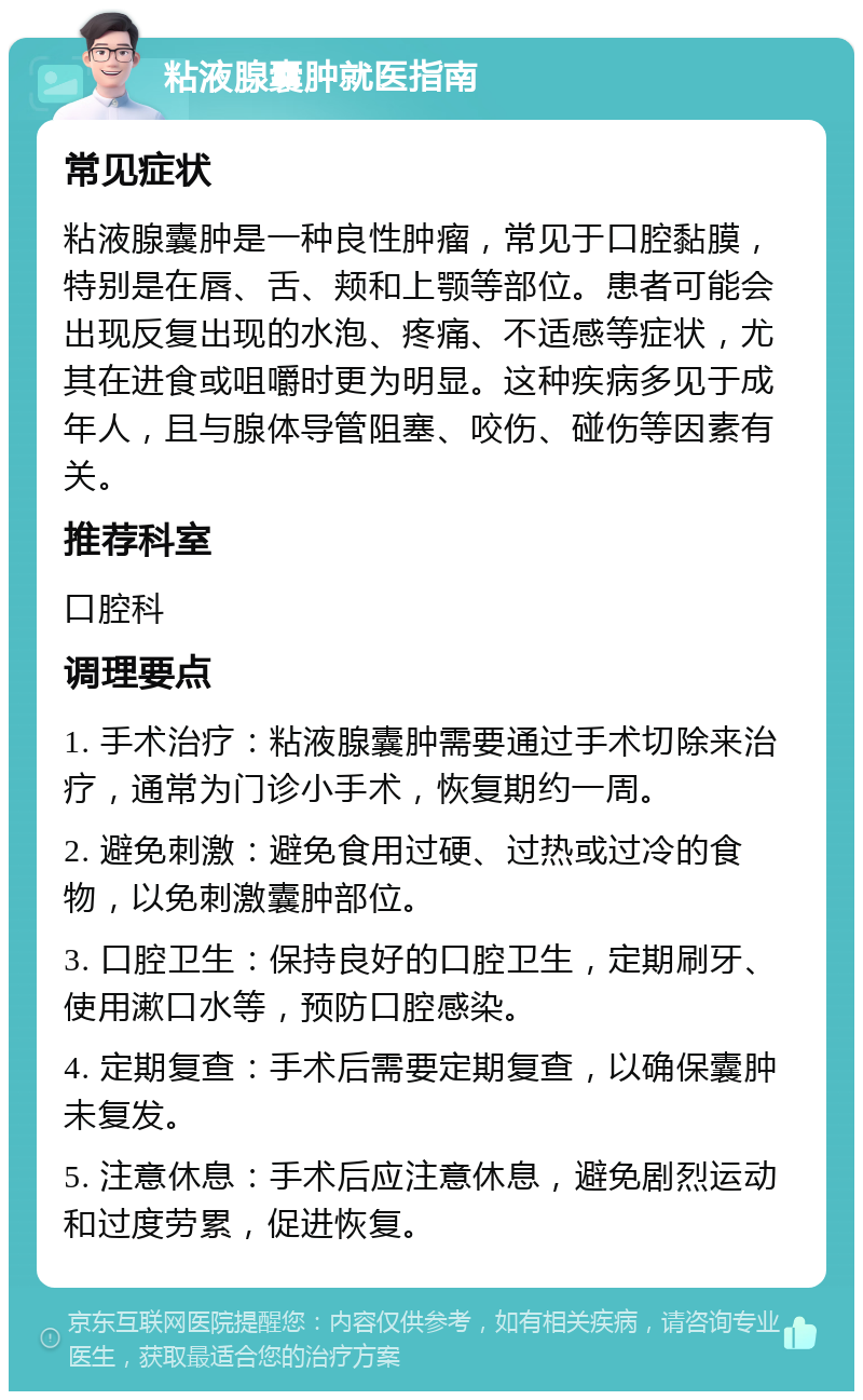 粘液腺囊肿就医指南 常见症状 粘液腺囊肿是一种良性肿瘤，常见于口腔黏膜，特别是在唇、舌、颊和上颚等部位。患者可能会出现反复出现的水泡、疼痛、不适感等症状，尤其在进食或咀嚼时更为明显。这种疾病多见于成年人，且与腺体导管阻塞、咬伤、碰伤等因素有关。 推荐科室 口腔科 调理要点 1. 手术治疗：粘液腺囊肿需要通过手术切除来治疗，通常为门诊小手术，恢复期约一周。 2. 避免刺激：避免食用过硬、过热或过冷的食物，以免刺激囊肿部位。 3. 口腔卫生：保持良好的口腔卫生，定期刷牙、使用漱口水等，预防口腔感染。 4. 定期复查：手术后需要定期复查，以确保囊肿未复发。 5. 注意休息：手术后应注意休息，避免剧烈运动和过度劳累，促进恢复。