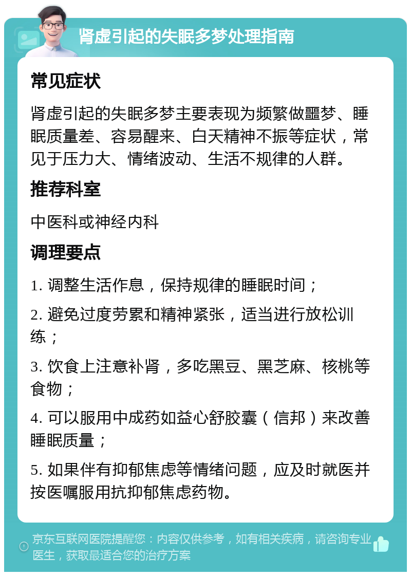 肾虚引起的失眠多梦处理指南 常见症状 肾虚引起的失眠多梦主要表现为频繁做噩梦、睡眠质量差、容易醒来、白天精神不振等症状，常见于压力大、情绪波动、生活不规律的人群。 推荐科室 中医科或神经内科 调理要点 1. 调整生活作息，保持规律的睡眠时间； 2. 避免过度劳累和精神紧张，适当进行放松训练； 3. 饮食上注意补肾，多吃黑豆、黑芝麻、核桃等食物； 4. 可以服用中成药如益心舒胶囊（信邦）来改善睡眠质量； 5. 如果伴有抑郁焦虑等情绪问题，应及时就医并按医嘱服用抗抑郁焦虑药物。