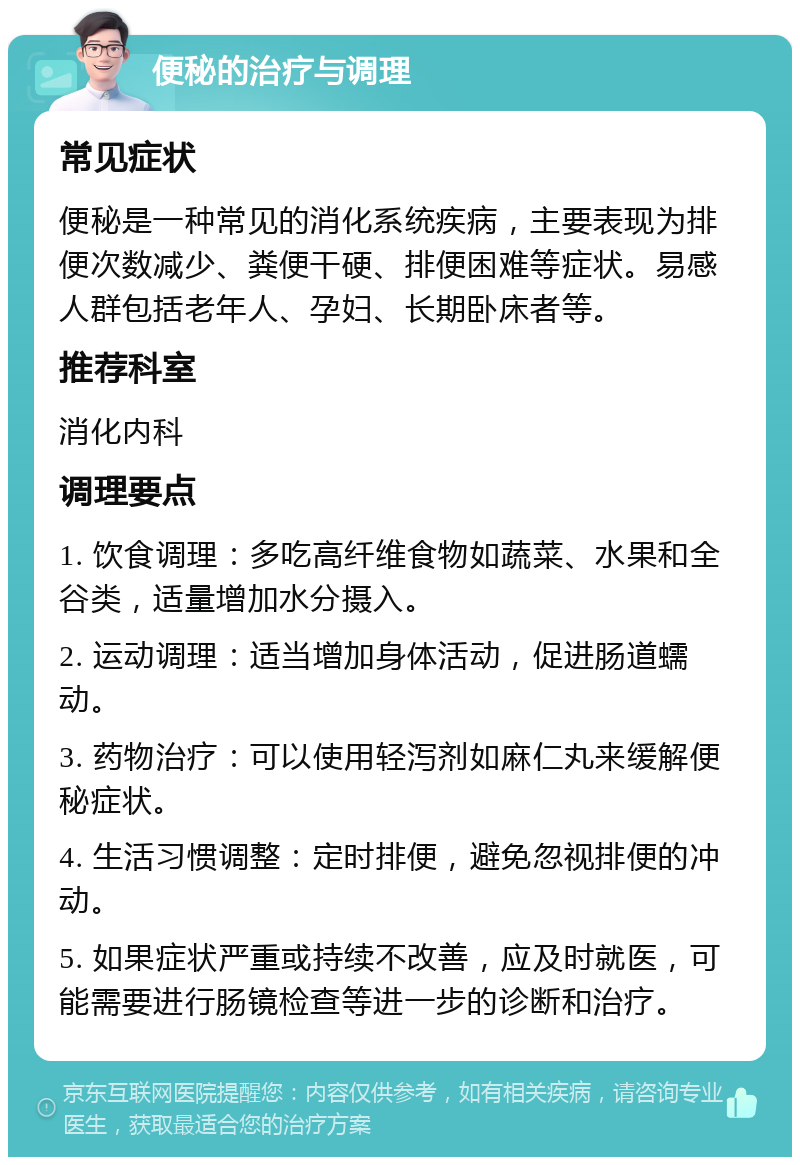 便秘的治疗与调理 常见症状 便秘是一种常见的消化系统疾病，主要表现为排便次数减少、粪便干硬、排便困难等症状。易感人群包括老年人、孕妇、长期卧床者等。 推荐科室 消化内科 调理要点 1. 饮食调理：多吃高纤维食物如蔬菜、水果和全谷类，适量增加水分摄入。 2. 运动调理：适当增加身体活动，促进肠道蠕动。 3. 药物治疗：可以使用轻泻剂如麻仁丸来缓解便秘症状。 4. 生活习惯调整：定时排便，避免忽视排便的冲动。 5. 如果症状严重或持续不改善，应及时就医，可能需要进行肠镜检查等进一步的诊断和治疗。