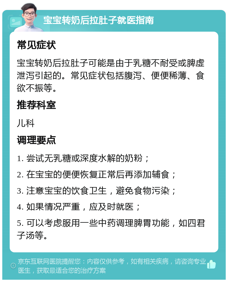 宝宝转奶后拉肚子就医指南 常见症状 宝宝转奶后拉肚子可能是由于乳糖不耐受或脾虚泄泻引起的。常见症状包括腹泻、便便稀薄、食欲不振等。 推荐科室 儿科 调理要点 1. 尝试无乳糖或深度水解的奶粉； 2. 在宝宝的便便恢复正常后再添加辅食； 3. 注意宝宝的饮食卫生，避免食物污染； 4. 如果情况严重，应及时就医； 5. 可以考虑服用一些中药调理脾胃功能，如四君子汤等。