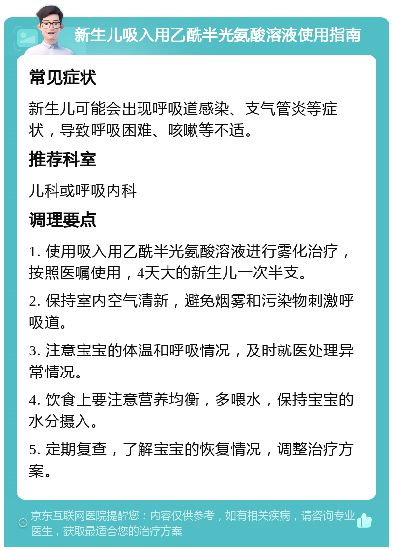 新生儿吸入用乙酰半光氨酸溶液使用指南 常见症状 新生儿可能会出现呼吸道感染、支气管炎等症状，导致呼吸困难、咳嗽等不适。 推荐科室 儿科或呼吸内科 调理要点 1. 使用吸入用乙酰半光氨酸溶液进行雾化治疗，按照医嘱使用，4天大的新生儿一次半支。 2. 保持室内空气清新，避免烟雾和污染物刺激呼吸道。 3. 注意宝宝的体温和呼吸情况，及时就医处理异常情况。 4. 饮食上要注意营养均衡，多喂水，保持宝宝的水分摄入。 5. 定期复查，了解宝宝的恢复情况，调整治疗方案。