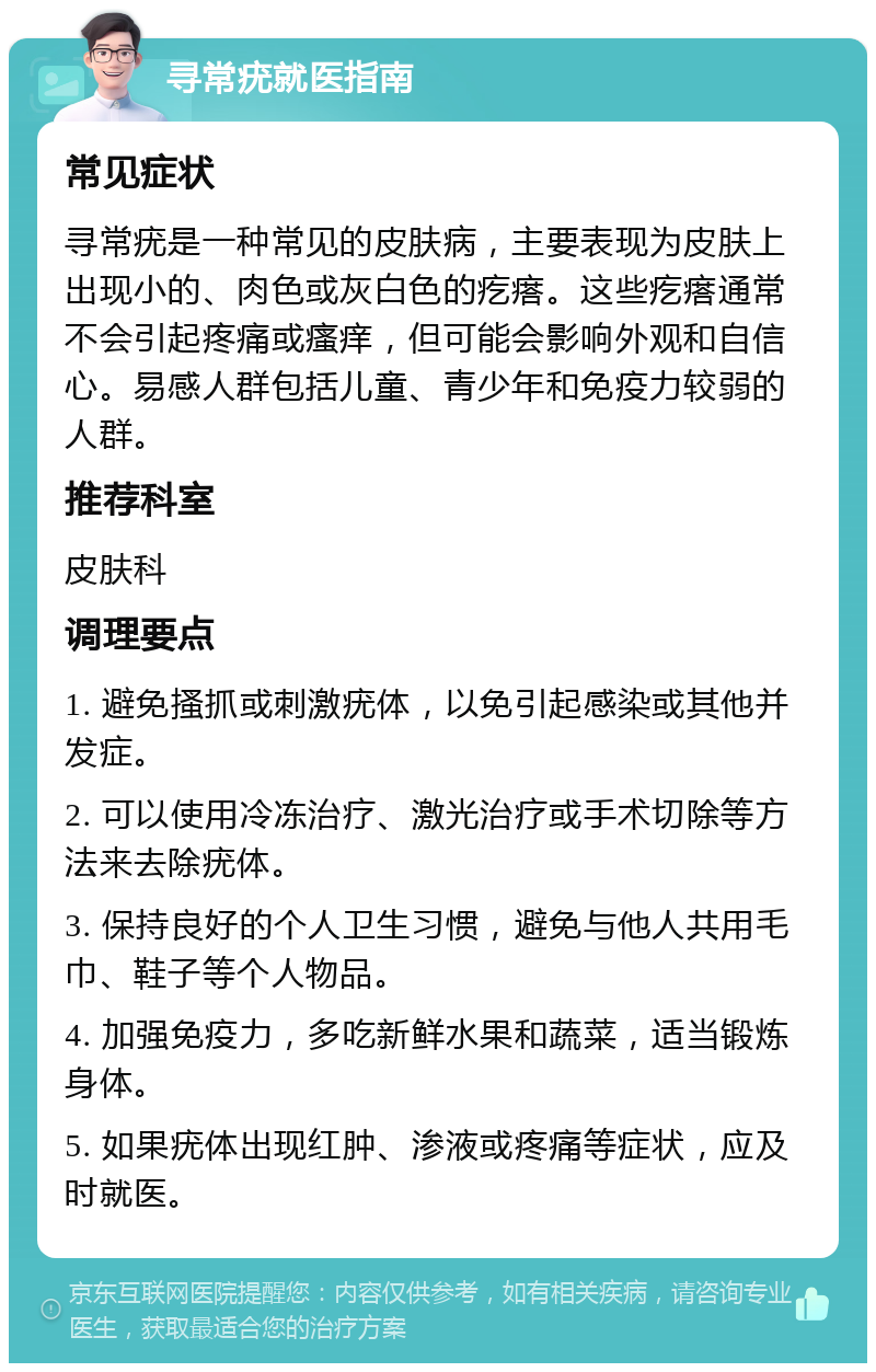 寻常疣就医指南 常见症状 寻常疣是一种常见的皮肤病，主要表现为皮肤上出现小的、肉色或灰白色的疙瘩。这些疙瘩通常不会引起疼痛或瘙痒，但可能会影响外观和自信心。易感人群包括儿童、青少年和免疫力较弱的人群。 推荐科室 皮肤科 调理要点 1. 避免搔抓或刺激疣体，以免引起感染或其他并发症。 2. 可以使用冷冻治疗、激光治疗或手术切除等方法来去除疣体。 3. 保持良好的个人卫生习惯，避免与他人共用毛巾、鞋子等个人物品。 4. 加强免疫力，多吃新鲜水果和蔬菜，适当锻炼身体。 5. 如果疣体出现红肿、渗液或疼痛等症状，应及时就医。