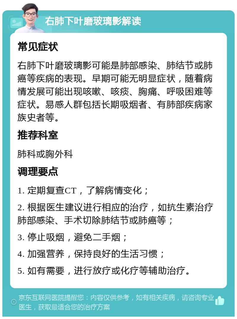 右肺下叶磨玻璃影解读 常见症状 右肺下叶磨玻璃影可能是肺部感染、肺结节或肺癌等疾病的表现。早期可能无明显症状，随着病情发展可能出现咳嗽、咳痰、胸痛、呼吸困难等症状。易感人群包括长期吸烟者、有肺部疾病家族史者等。 推荐科室 肺科或胸外科 调理要点 1. 定期复查CT，了解病情变化； 2. 根据医生建议进行相应的治疗，如抗生素治疗肺部感染、手术切除肺结节或肺癌等； 3. 停止吸烟，避免二手烟； 4. 加强营养，保持良好的生活习惯； 5. 如有需要，进行放疗或化疗等辅助治疗。