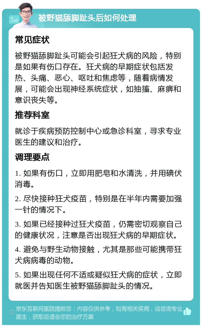 被野猫舔脚趾头后如何处理 常见症状 被野猫舔脚趾头可能会引起狂犬病的风险，特别是如果有伤口存在。狂犬病的早期症状包括发热、头痛、恶心、呕吐和焦虑等，随着病情发展，可能会出现神经系统症状，如抽搐、麻痹和意识丧失等。 推荐科室 就诊于疾病预防控制中心或急诊科室，寻求专业医生的建议和治疗。 调理要点 1. 如果有伤口，立即用肥皂和水清洗，并用碘伏消毒。 2. 尽快接种狂犬疫苗，特别是在半年内需要加强一针的情况下。 3. 如果已经接种过狂犬疫苗，仍需密切观察自己的健康状况，注意是否出现狂犬病的早期症状。 4. 避免与野生动物接触，尤其是那些可能携带狂犬病病毒的动物。 5. 如果出现任何不适或疑似狂犬病的症状，立即就医并告知医生被野猫舔脚趾头的情况。