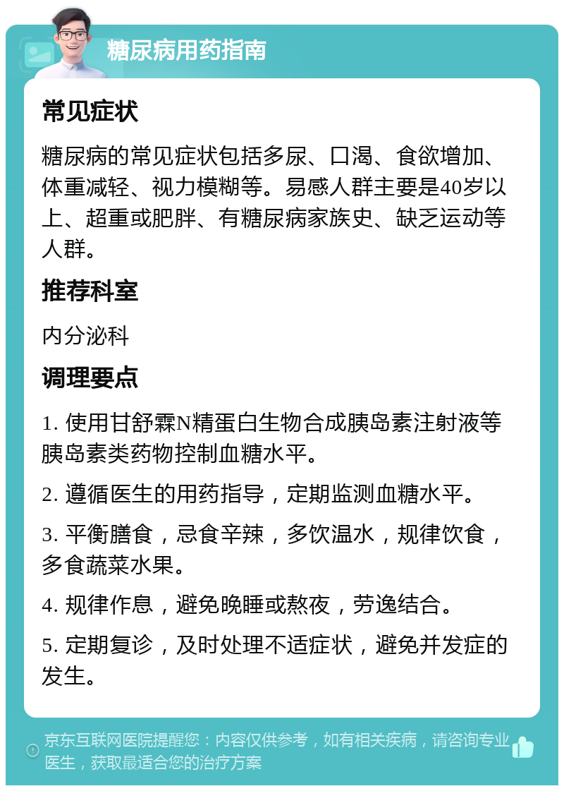 糖尿病用药指南 常见症状 糖尿病的常见症状包括多尿、口渴、食欲增加、体重减轻、视力模糊等。易感人群主要是40岁以上、超重或肥胖、有糖尿病家族史、缺乏运动等人群。 推荐科室 内分泌科 调理要点 1. 使用甘舒霖N精蛋白生物合成胰岛素注射液等胰岛素类药物控制血糖水平。 2. 遵循医生的用药指导，定期监测血糖水平。 3. 平衡膳食，忌食辛辣，多饮温水，规律饮食，多食蔬菜水果。 4. 规律作息，避免晚睡或熬夜，劳逸结合。 5. 定期复诊，及时处理不适症状，避免并发症的发生。