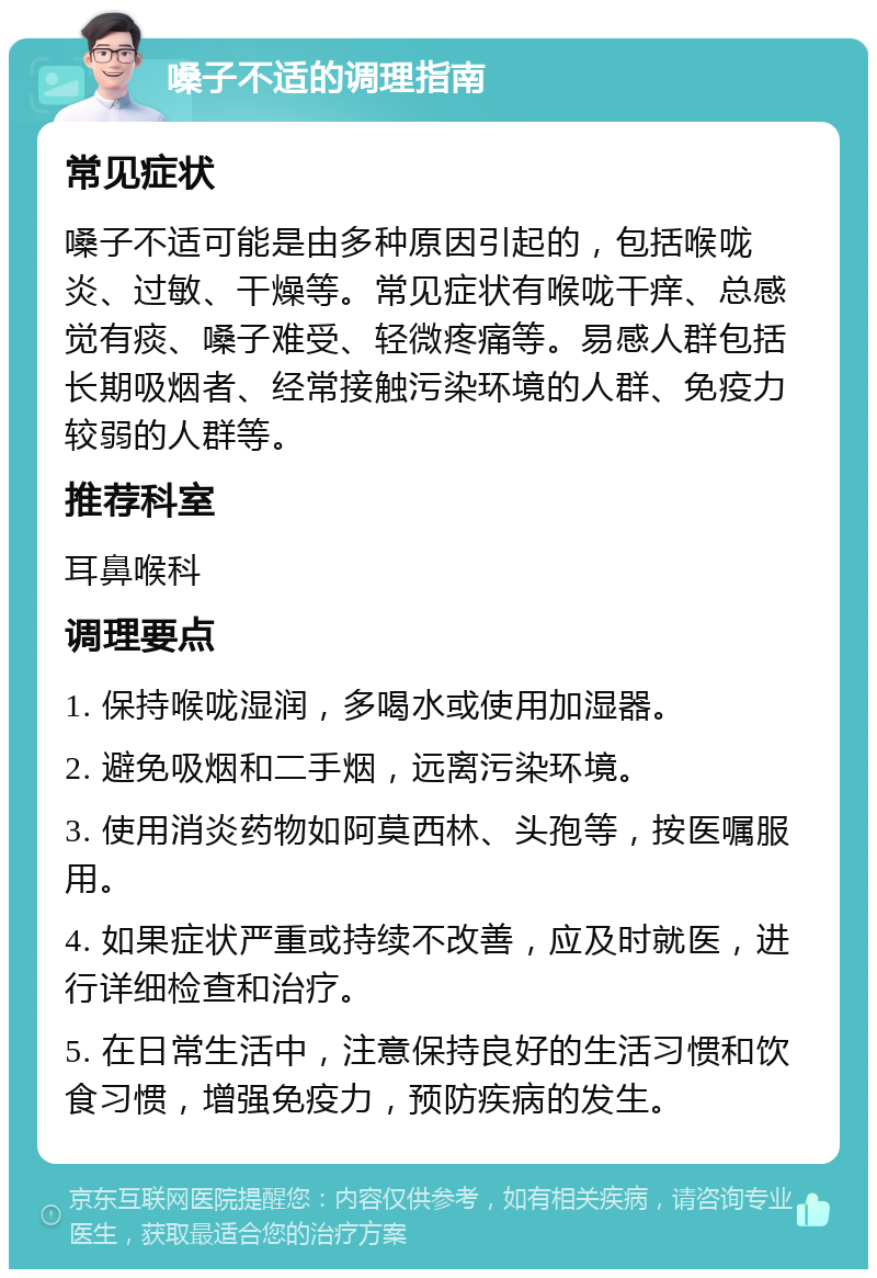 嗓子不适的调理指南 常见症状 嗓子不适可能是由多种原因引起的，包括喉咙炎、过敏、干燥等。常见症状有喉咙干痒、总感觉有痰、嗓子难受、轻微疼痛等。易感人群包括长期吸烟者、经常接触污染环境的人群、免疫力较弱的人群等。 推荐科室 耳鼻喉科 调理要点 1. 保持喉咙湿润，多喝水或使用加湿器。 2. 避免吸烟和二手烟，远离污染环境。 3. 使用消炎药物如阿莫西林、头孢等，按医嘱服用。 4. 如果症状严重或持续不改善，应及时就医，进行详细检查和治疗。 5. 在日常生活中，注意保持良好的生活习惯和饮食习惯，增强免疫力，预防疾病的发生。