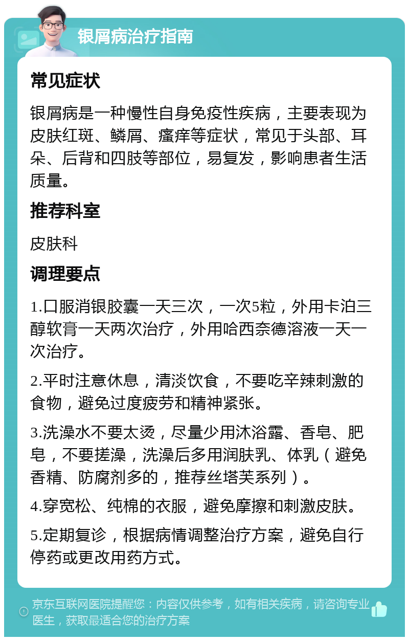 银屑病治疗指南 常见症状 银屑病是一种慢性自身免疫性疾病，主要表现为皮肤红斑、鳞屑、瘙痒等症状，常见于头部、耳朵、后背和四肢等部位，易复发，影响患者生活质量。 推荐科室 皮肤科 调理要点 1.口服消银胶囊一天三次，一次5粒，外用卡泊三醇软膏一天两次治疗，外用哈西奈德溶液一天一次治疗。 2.平时注意休息，清淡饮食，不要吃辛辣刺激的食物，避免过度疲劳和精神紧张。 3.洗澡水不要太烫，尽量少用沐浴露、香皂、肥皂，不要搓澡，洗澡后多用润肤乳、体乳（避免香精、防腐剂多的，推荐丝塔芙系列）。 4.穿宽松、纯棉的衣服，避免摩擦和刺激皮肤。 5.定期复诊，根据病情调整治疗方案，避免自行停药或更改用药方式。