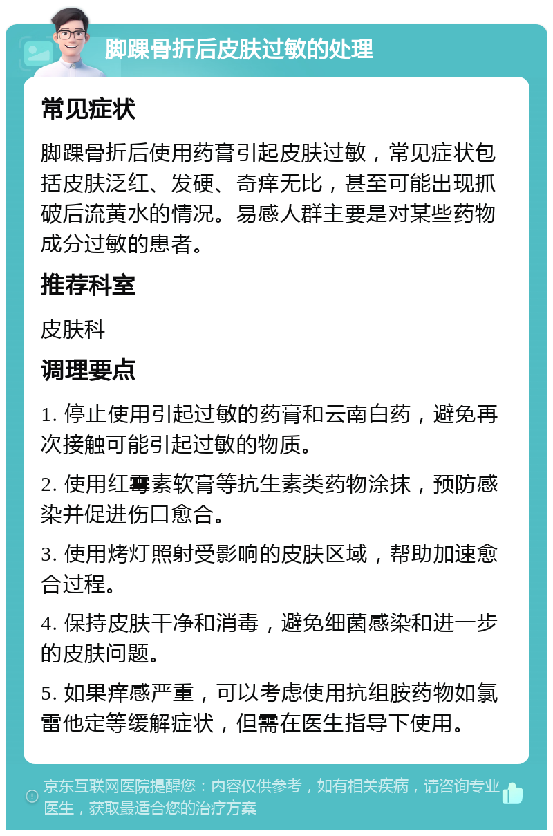 脚踝骨折后皮肤过敏的处理 常见症状 脚踝骨折后使用药膏引起皮肤过敏，常见症状包括皮肤泛红、发硬、奇痒无比，甚至可能出现抓破后流黄水的情况。易感人群主要是对某些药物成分过敏的患者。 推荐科室 皮肤科 调理要点 1. 停止使用引起过敏的药膏和云南白药，避免再次接触可能引起过敏的物质。 2. 使用红霉素软膏等抗生素类药物涂抹，预防感染并促进伤口愈合。 3. 使用烤灯照射受影响的皮肤区域，帮助加速愈合过程。 4. 保持皮肤干净和消毒，避免细菌感染和进一步的皮肤问题。 5. 如果痒感严重，可以考虑使用抗组胺药物如氯雷他定等缓解症状，但需在医生指导下使用。