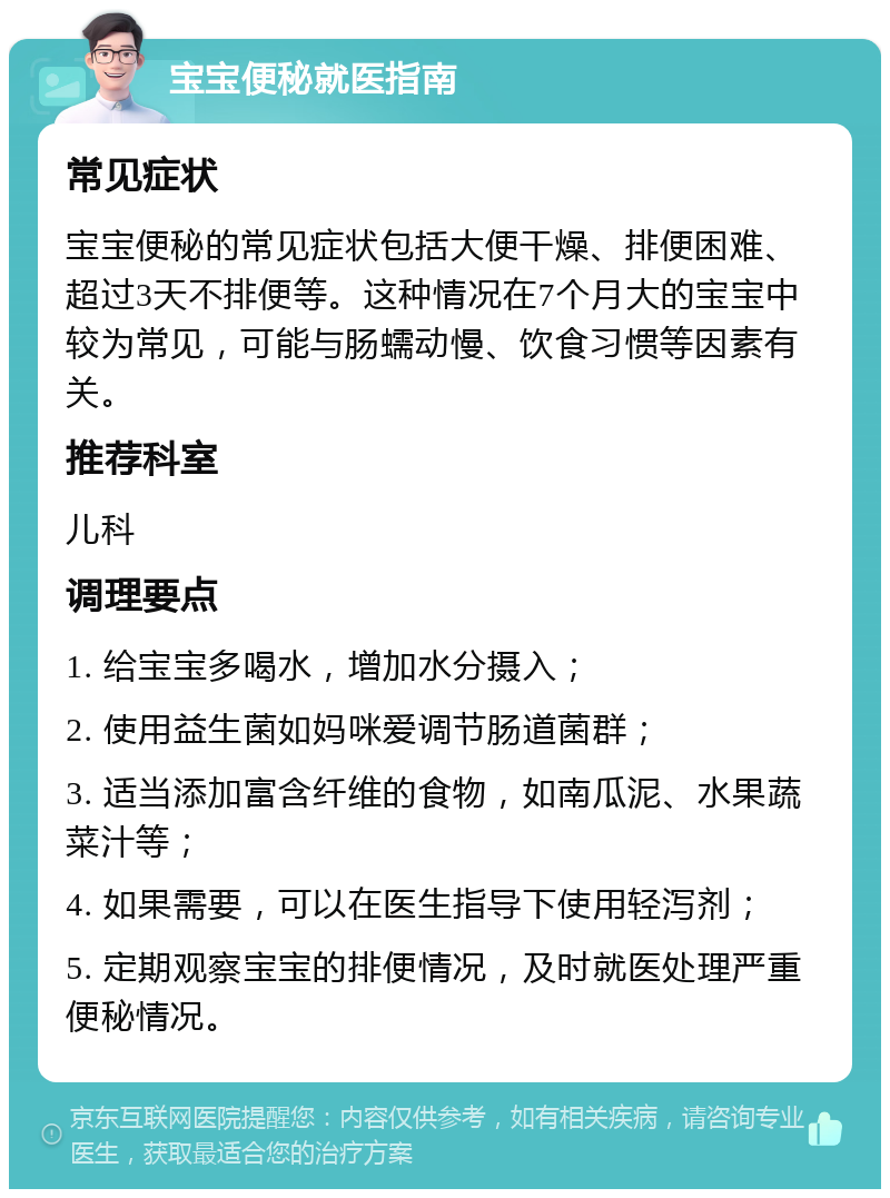 宝宝便秘就医指南 常见症状 宝宝便秘的常见症状包括大便干燥、排便困难、超过3天不排便等。这种情况在7个月大的宝宝中较为常见，可能与肠蠕动慢、饮食习惯等因素有关。 推荐科室 儿科 调理要点 1. 给宝宝多喝水，增加水分摄入； 2. 使用益生菌如妈咪爱调节肠道菌群； 3. 适当添加富含纤维的食物，如南瓜泥、水果蔬菜汁等； 4. 如果需要，可以在医生指导下使用轻泻剂； 5. 定期观察宝宝的排便情况，及时就医处理严重便秘情况。