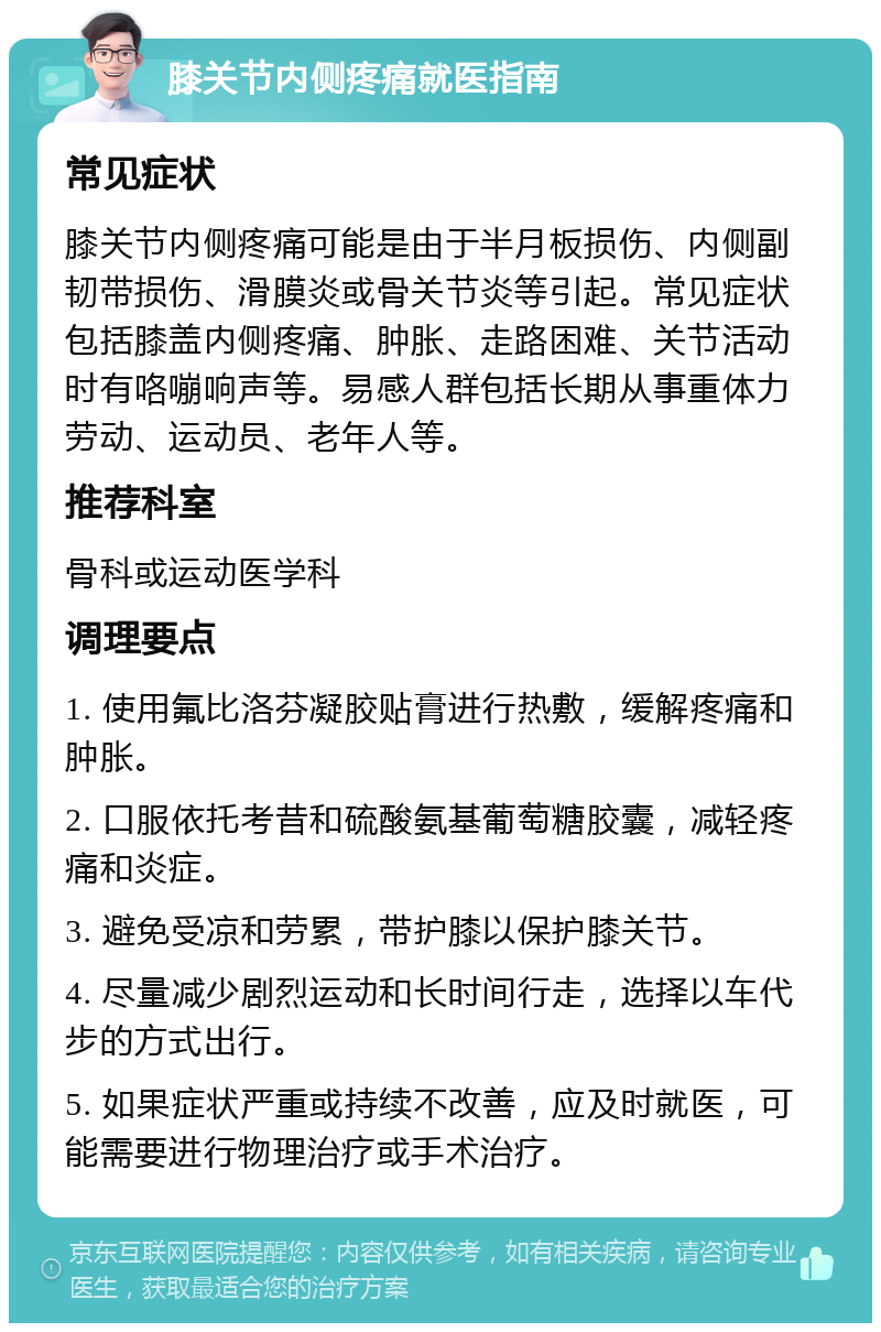 膝关节内侧疼痛就医指南 常见症状 膝关节内侧疼痛可能是由于半月板损伤、内侧副韧带损伤、滑膜炎或骨关节炎等引起。常见症状包括膝盖内侧疼痛、肿胀、走路困难、关节活动时有咯嘣响声等。易感人群包括长期从事重体力劳动、运动员、老年人等。 推荐科室 骨科或运动医学科 调理要点 1. 使用氟比洛芬凝胶贴膏进行热敷，缓解疼痛和肿胀。 2. 口服依托考昔和硫酸氨基葡萄糖胶囊，减轻疼痛和炎症。 3. 避免受凉和劳累，带护膝以保护膝关节。 4. 尽量减少剧烈运动和长时间行走，选择以车代步的方式出行。 5. 如果症状严重或持续不改善，应及时就医，可能需要进行物理治疗或手术治疗。