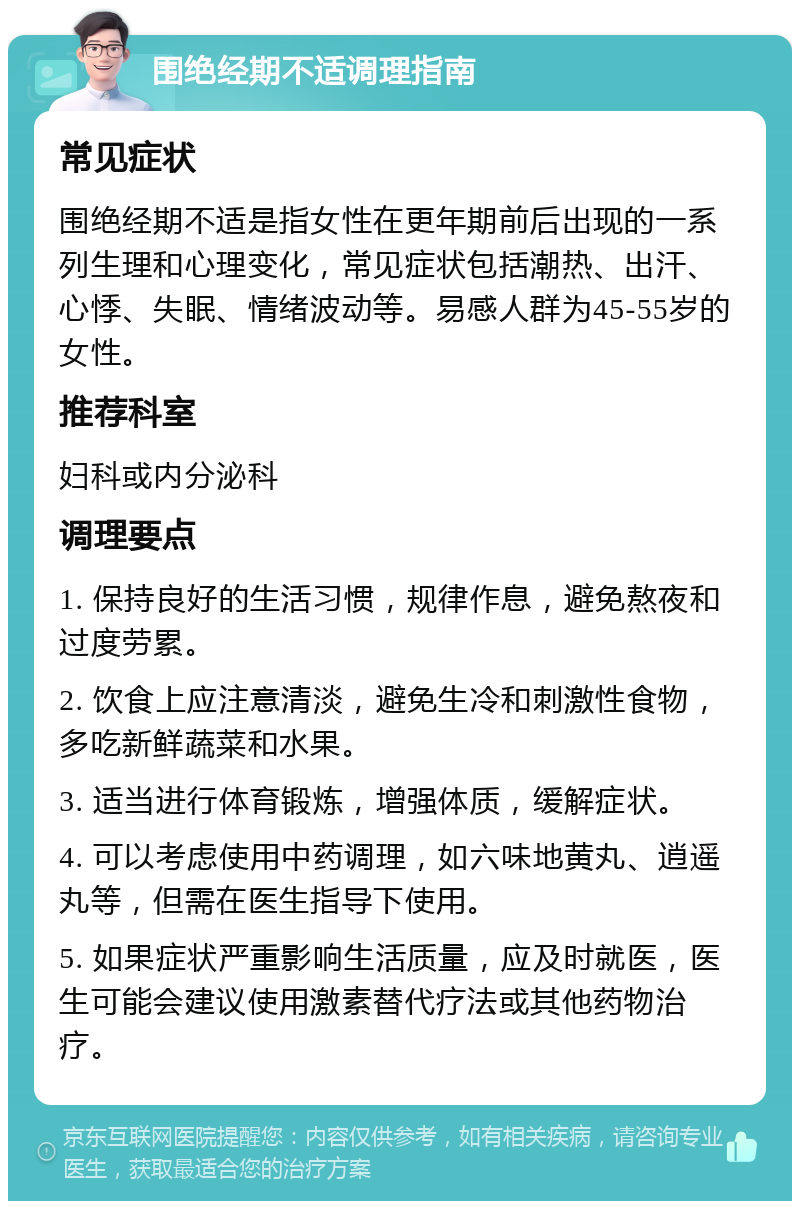 围绝经期不适调理指南 常见症状 围绝经期不适是指女性在更年期前后出现的一系列生理和心理变化，常见症状包括潮热、出汗、心悸、失眠、情绪波动等。易感人群为45-55岁的女性。 推荐科室 妇科或内分泌科 调理要点 1. 保持良好的生活习惯，规律作息，避免熬夜和过度劳累。 2. 饮食上应注意清淡，避免生冷和刺激性食物，多吃新鲜蔬菜和水果。 3. 适当进行体育锻炼，增强体质，缓解症状。 4. 可以考虑使用中药调理，如六味地黄丸、逍遥丸等，但需在医生指导下使用。 5. 如果症状严重影响生活质量，应及时就医，医生可能会建议使用激素替代疗法或其他药物治疗。