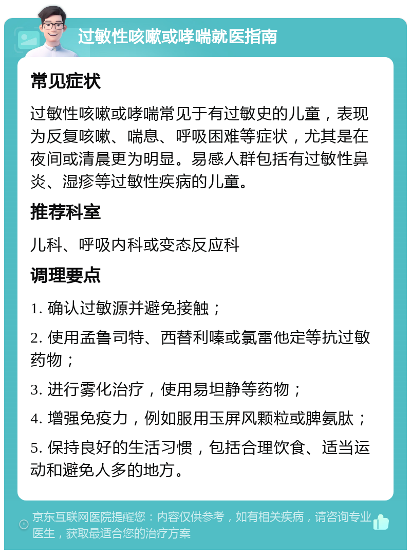 过敏性咳嗽或哮喘就医指南 常见症状 过敏性咳嗽或哮喘常见于有过敏史的儿童，表现为反复咳嗽、喘息、呼吸困难等症状，尤其是在夜间或清晨更为明显。易感人群包括有过敏性鼻炎、湿疹等过敏性疾病的儿童。 推荐科室 儿科、呼吸内科或变态反应科 调理要点 1. 确认过敏源并避免接触； 2. 使用孟鲁司特、西替利嗪或氯雷他定等抗过敏药物； 3. 进行雾化治疗，使用易坦静等药物； 4. 增强免疫力，例如服用玉屏风颗粒或脾氨肽； 5. 保持良好的生活习惯，包括合理饮食、适当运动和避免人多的地方。