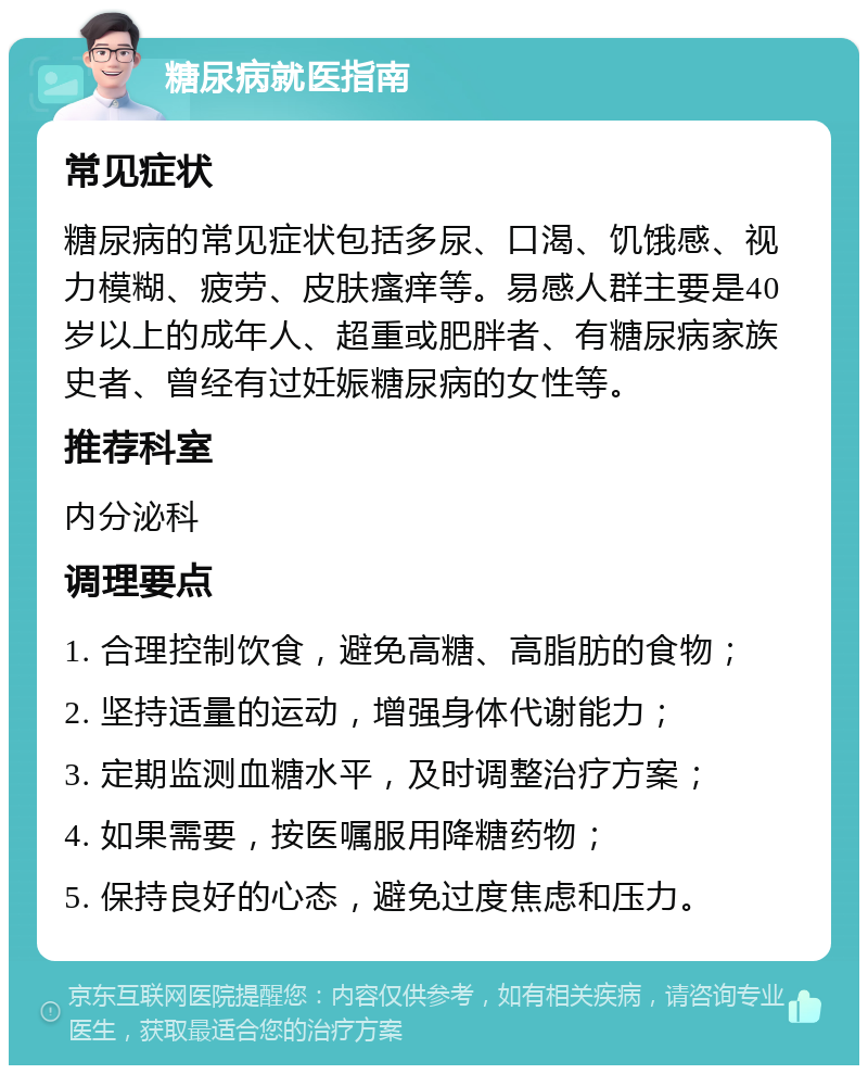 糖尿病就医指南 常见症状 糖尿病的常见症状包括多尿、口渴、饥饿感、视力模糊、疲劳、皮肤瘙痒等。易感人群主要是40岁以上的成年人、超重或肥胖者、有糖尿病家族史者、曾经有过妊娠糖尿病的女性等。 推荐科室 内分泌科 调理要点 1. 合理控制饮食，避免高糖、高脂肪的食物； 2. 坚持适量的运动，增强身体代谢能力； 3. 定期监测血糖水平，及时调整治疗方案； 4. 如果需要，按医嘱服用降糖药物； 5. 保持良好的心态，避免过度焦虑和压力。