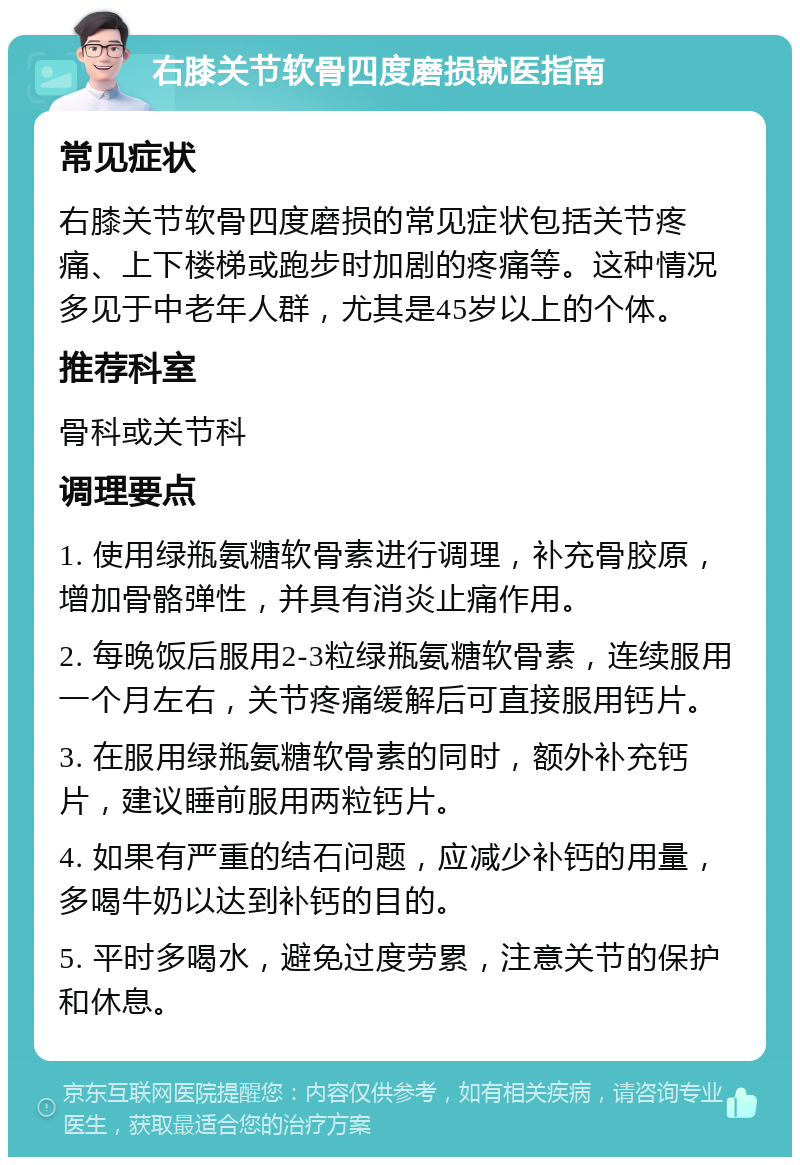 右膝关节软骨四度磨损就医指南 常见症状 右膝关节软骨四度磨损的常见症状包括关节疼痛、上下楼梯或跑步时加剧的疼痛等。这种情况多见于中老年人群，尤其是45岁以上的个体。 推荐科室 骨科或关节科 调理要点 1. 使用绿瓶氨糖软骨素进行调理，补充骨胶原，增加骨骼弹性，并具有消炎止痛作用。 2. 每晚饭后服用2-3粒绿瓶氨糖软骨素，连续服用一个月左右，关节疼痛缓解后可直接服用钙片。 3. 在服用绿瓶氨糖软骨素的同时，额外补充钙片，建议睡前服用两粒钙片。 4. 如果有严重的结石问题，应减少补钙的用量，多喝牛奶以达到补钙的目的。 5. 平时多喝水，避免过度劳累，注意关节的保护和休息。