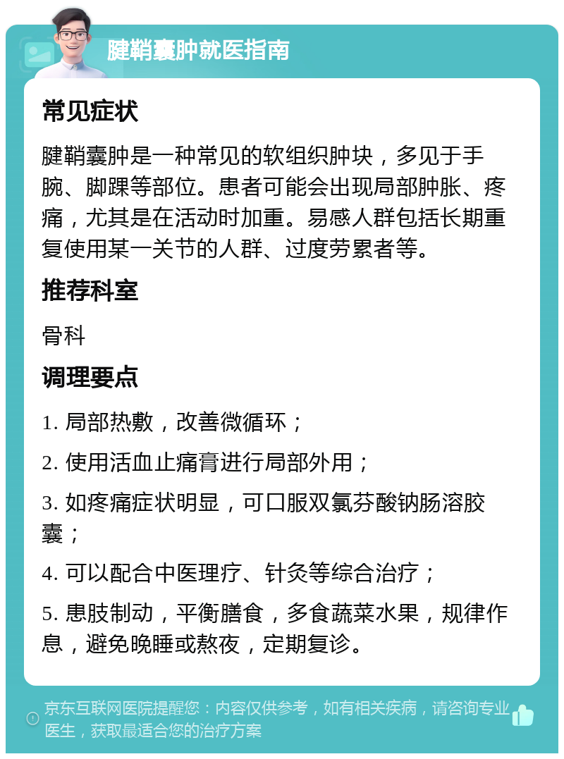 腱鞘囊肿就医指南 常见症状 腱鞘囊肿是一种常见的软组织肿块，多见于手腕、脚踝等部位。患者可能会出现局部肿胀、疼痛，尤其是在活动时加重。易感人群包括长期重复使用某一关节的人群、过度劳累者等。 推荐科室 骨科 调理要点 1. 局部热敷，改善微循环； 2. 使用活血止痛膏进行局部外用； 3. 如疼痛症状明显，可口服双氯芬酸钠肠溶胶囊； 4. 可以配合中医理疗、针灸等综合治疗； 5. 患肢制动，平衡膳食，多食蔬菜水果，规律作息，避免晚睡或熬夜，定期复诊。