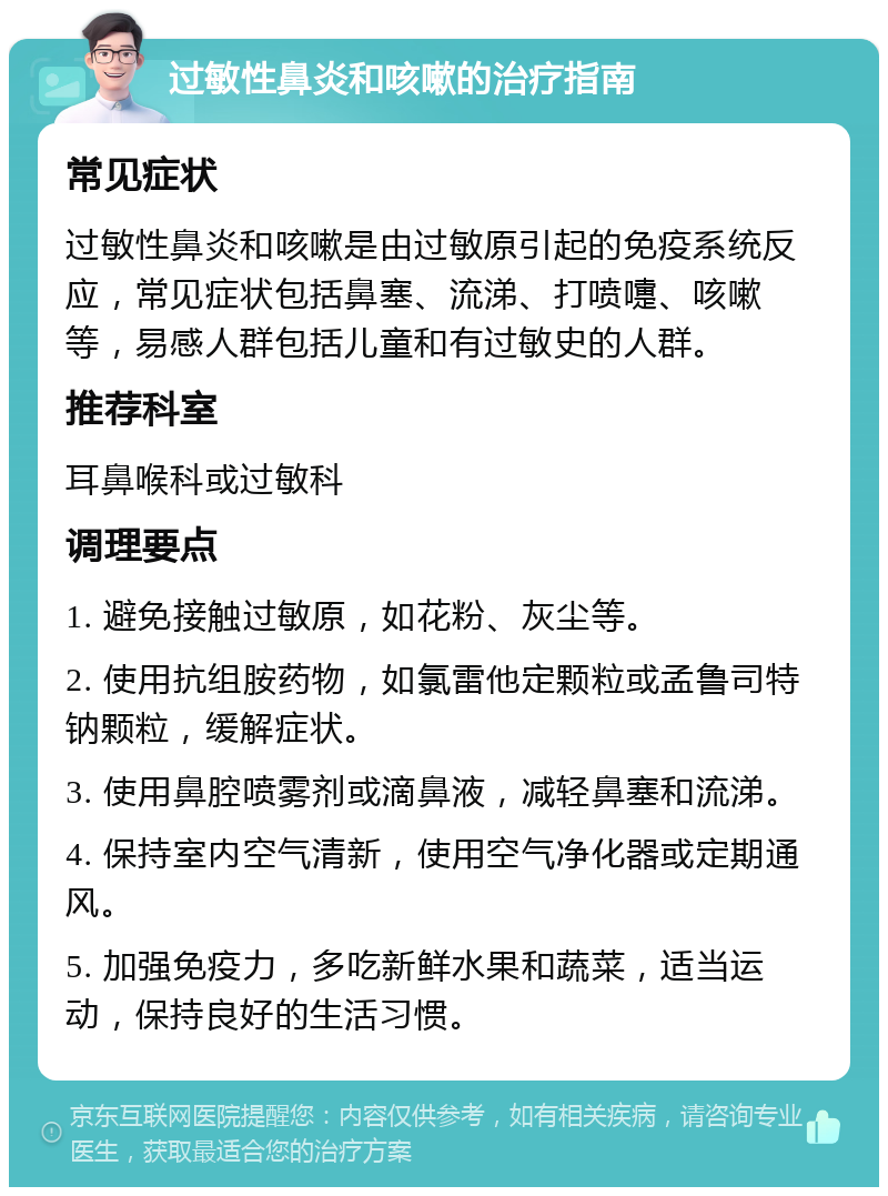 过敏性鼻炎和咳嗽的治疗指南 常见症状 过敏性鼻炎和咳嗽是由过敏原引起的免疫系统反应，常见症状包括鼻塞、流涕、打喷嚏、咳嗽等，易感人群包括儿童和有过敏史的人群。 推荐科室 耳鼻喉科或过敏科 调理要点 1. 避免接触过敏原，如花粉、灰尘等。 2. 使用抗组胺药物，如氯雷他定颗粒或孟鲁司特钠颗粒，缓解症状。 3. 使用鼻腔喷雾剂或滴鼻液，减轻鼻塞和流涕。 4. 保持室内空气清新，使用空气净化器或定期通风。 5. 加强免疫力，多吃新鲜水果和蔬菜，适当运动，保持良好的生活习惯。