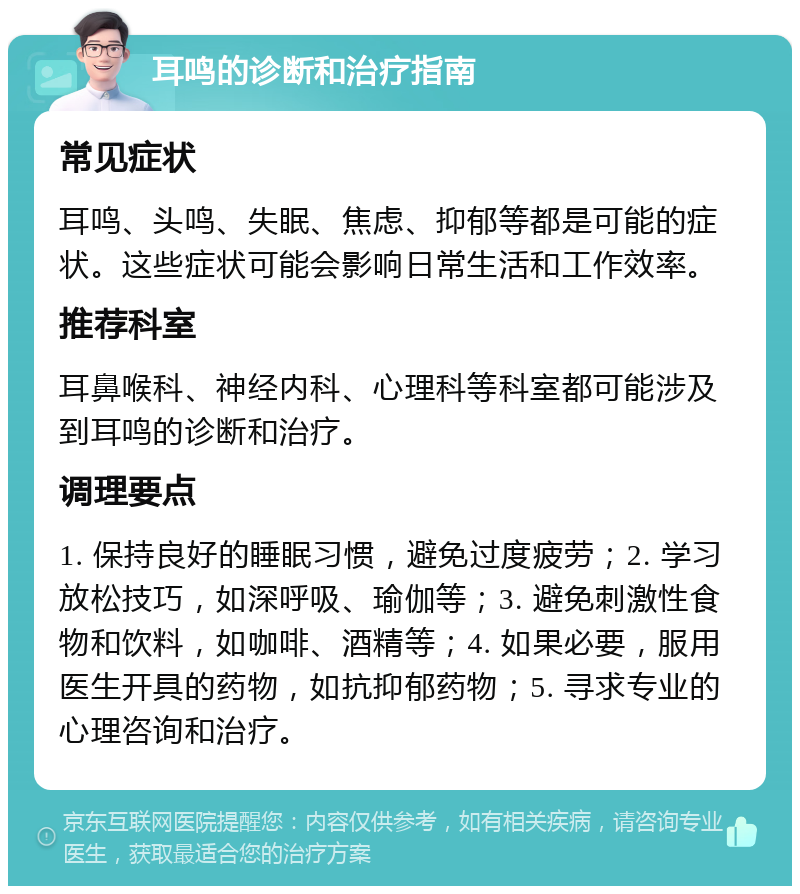 耳鸣的诊断和治疗指南 常见症状 耳鸣、头鸣、失眠、焦虑、抑郁等都是可能的症状。这些症状可能会影响日常生活和工作效率。 推荐科室 耳鼻喉科、神经内科、心理科等科室都可能涉及到耳鸣的诊断和治疗。 调理要点 1. 保持良好的睡眠习惯，避免过度疲劳；2. 学习放松技巧，如深呼吸、瑜伽等；3. 避免刺激性食物和饮料，如咖啡、酒精等；4. 如果必要，服用医生开具的药物，如抗抑郁药物；5. 寻求专业的心理咨询和治疗。