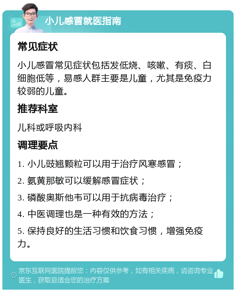 小儿感冒就医指南 常见症状 小儿感冒常见症状包括发低烧、咳嗽、有痰、白细胞低等，易感人群主要是儿童，尤其是免疫力较弱的儿童。 推荐科室 儿科或呼吸内科 调理要点 1. 小儿豉翘颗粒可以用于治疗风寒感冒； 2. 氨黄那敏可以缓解感冒症状； 3. 磷酸奥斯他韦可以用于抗病毒治疗； 4. 中医调理也是一种有效的方法； 5. 保持良好的生活习惯和饮食习惯，增强免疫力。