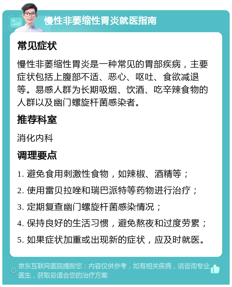 慢性非萎缩性胃炎就医指南 常见症状 慢性非萎缩性胃炎是一种常见的胃部疾病，主要症状包括上腹部不适、恶心、呕吐、食欲减退等。易感人群为长期吸烟、饮酒、吃辛辣食物的人群以及幽门螺旋杆菌感染者。 推荐科室 消化内科 调理要点 1. 避免食用刺激性食物，如辣椒、酒精等； 2. 使用雷贝拉唑和瑞巴派特等药物进行治疗； 3. 定期复查幽门螺旋杆菌感染情况； 4. 保持良好的生活习惯，避免熬夜和过度劳累； 5. 如果症状加重或出现新的症状，应及时就医。