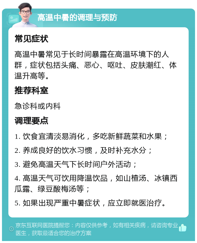 高温中暑的调理与预防 常见症状 高温中暑常见于长时间暴露在高温环境下的人群，症状包括头痛、恶心、呕吐、皮肤潮红、体温升高等。 推荐科室 急诊科或内科 调理要点 1. 饮食宜清淡易消化，多吃新鲜蔬菜和水果； 2. 养成良好的饮水习惯，及时补充水分； 3. 避免高温天气下长时间户外活动； 4. 高温天气可饮用降温饮品，如山楂汤、冰镇西瓜露、绿豆酸梅汤等； 5. 如果出现严重中暑症状，应立即就医治疗。