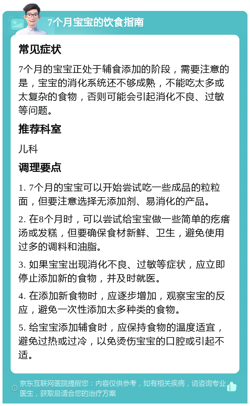 7个月宝宝的饮食指南 常见症状 7个月的宝宝正处于辅食添加的阶段，需要注意的是，宝宝的消化系统还不够成熟，不能吃太多或太复杂的食物，否则可能会引起消化不良、过敏等问题。 推荐科室 儿科 调理要点 1. 7个月的宝宝可以开始尝试吃一些成品的粒粒面，但要注意选择无添加剂、易消化的产品。 2. 在8个月时，可以尝试给宝宝做一些简单的疙瘩汤或发糕，但要确保食材新鲜、卫生，避免使用过多的调料和油脂。 3. 如果宝宝出现消化不良、过敏等症状，应立即停止添加新的食物，并及时就医。 4. 在添加新食物时，应逐步增加，观察宝宝的反应，避免一次性添加太多种类的食物。 5. 给宝宝添加辅食时，应保持食物的温度适宜，避免过热或过冷，以免烫伤宝宝的口腔或引起不适。