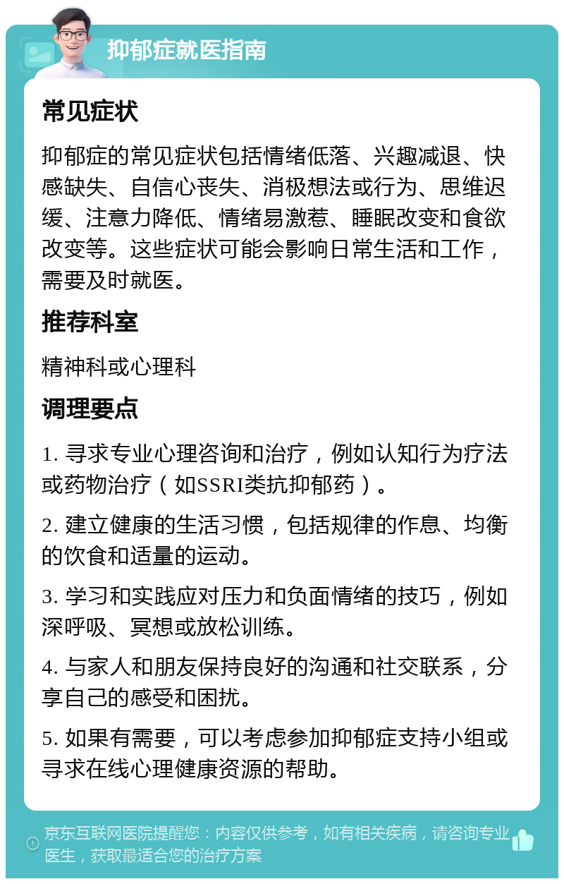 抑郁症就医指南 常见症状 抑郁症的常见症状包括情绪低落、兴趣减退、快感缺失、自信心丧失、消极想法或行为、思维迟缓、注意力降低、情绪易激惹、睡眠改变和食欲改变等。这些症状可能会影响日常生活和工作，需要及时就医。 推荐科室 精神科或心理科 调理要点 1. 寻求专业心理咨询和治疗，例如认知行为疗法或药物治疗（如SSRI类抗抑郁药）。 2. 建立健康的生活习惯，包括规律的作息、均衡的饮食和适量的运动。 3. 学习和实践应对压力和负面情绪的技巧，例如深呼吸、冥想或放松训练。 4. 与家人和朋友保持良好的沟通和社交联系，分享自己的感受和困扰。 5. 如果有需要，可以考虑参加抑郁症支持小组或寻求在线心理健康资源的帮助。