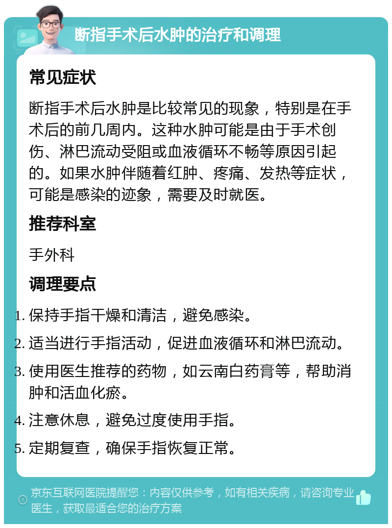 断指手术后水肿的治疗和调理 常见症状 断指手术后水肿是比较常见的现象，特别是在手术后的前几周内。这种水肿可能是由于手术创伤、淋巴流动受阻或血液循环不畅等原因引起的。如果水肿伴随着红肿、疼痛、发热等症状，可能是感染的迹象，需要及时就医。 推荐科室 手外科 调理要点 保持手指干燥和清洁，避免感染。 适当进行手指活动，促进血液循环和淋巴流动。 使用医生推荐的药物，如云南白药膏等，帮助消肿和活血化瘀。 注意休息，避免过度使用手指。 定期复查，确保手指恢复正常。