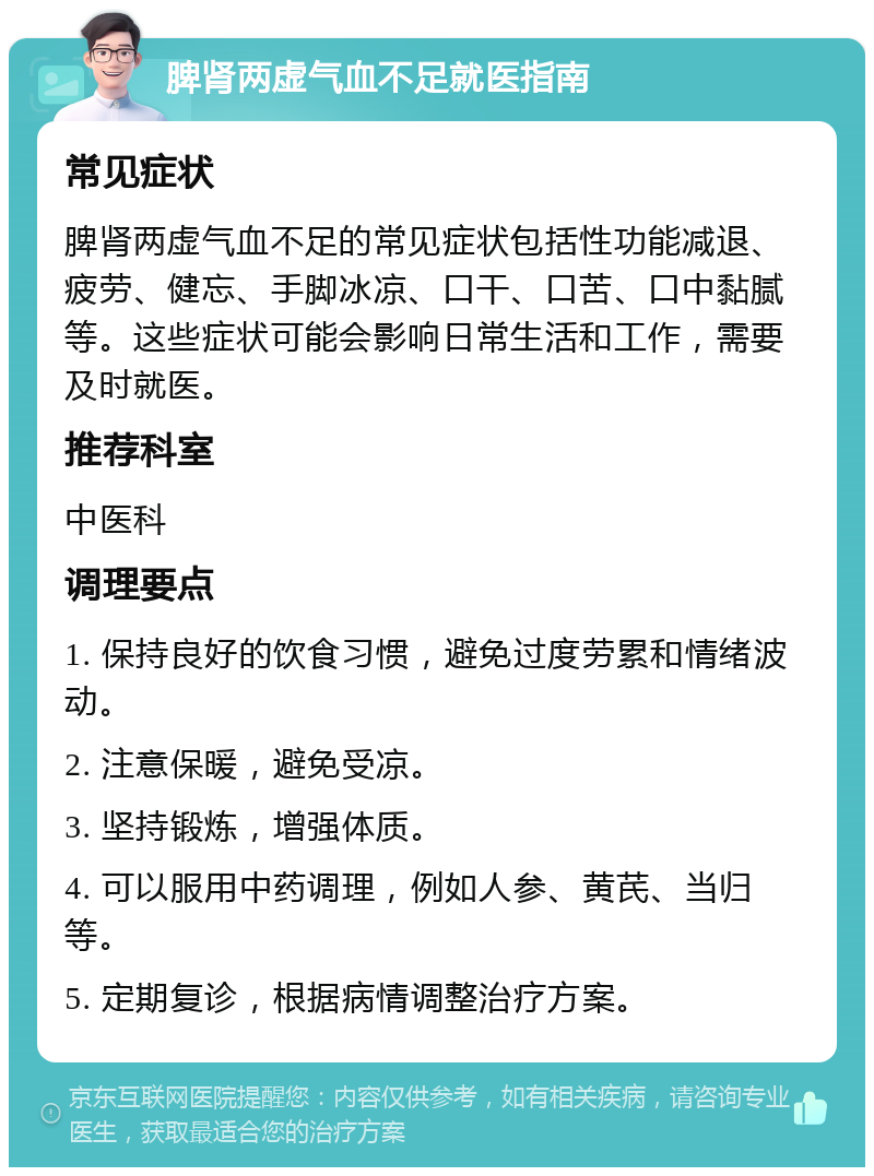 脾肾两虚气血不足就医指南 常见症状 脾肾两虚气血不足的常见症状包括性功能减退、疲劳、健忘、手脚冰凉、口干、口苦、口中黏腻等。这些症状可能会影响日常生活和工作，需要及时就医。 推荐科室 中医科 调理要点 1. 保持良好的饮食习惯，避免过度劳累和情绪波动。 2. 注意保暖，避免受凉。 3. 坚持锻炼，增强体质。 4. 可以服用中药调理，例如人参、黄芪、当归等。 5. 定期复诊，根据病情调整治疗方案。