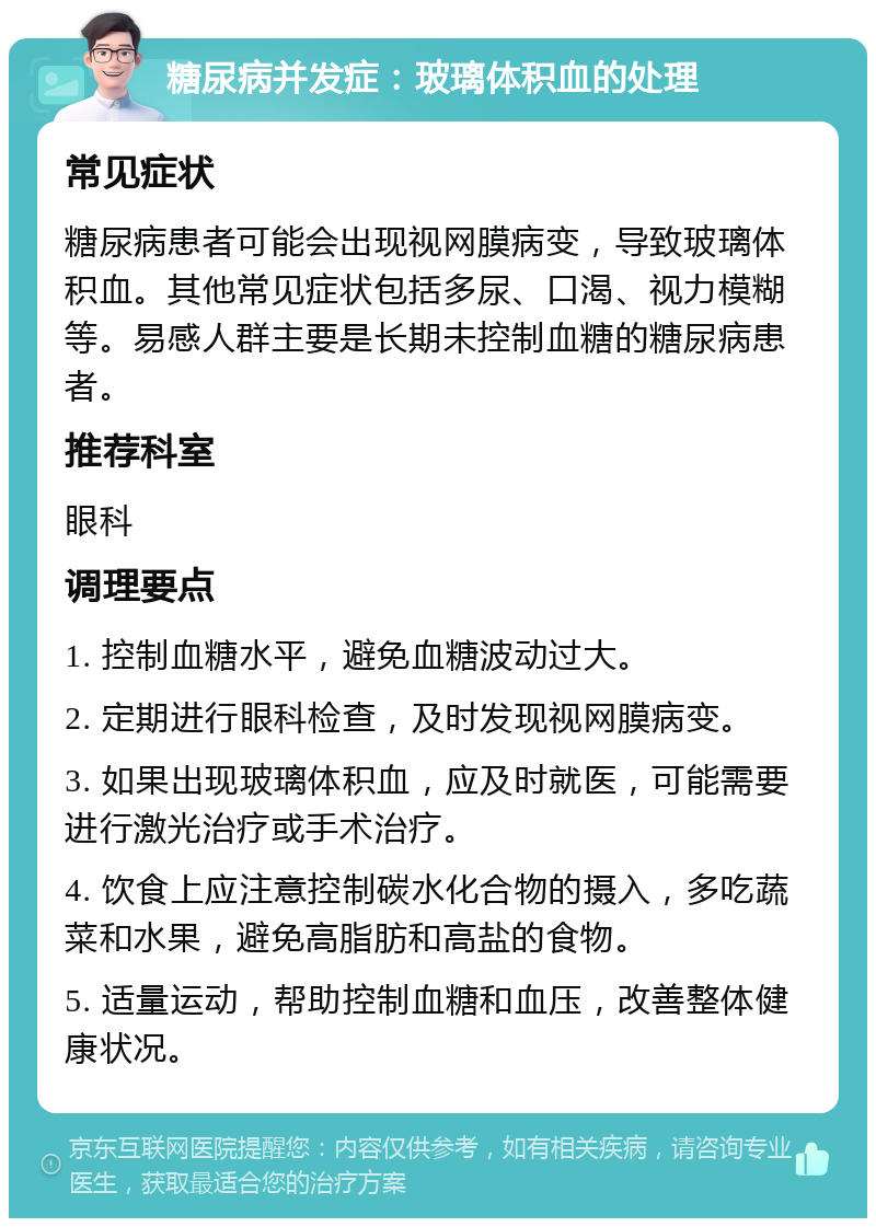 糖尿病并发症：玻璃体积血的处理 常见症状 糖尿病患者可能会出现视网膜病变，导致玻璃体积血。其他常见症状包括多尿、口渴、视力模糊等。易感人群主要是长期未控制血糖的糖尿病患者。 推荐科室 眼科 调理要点 1. 控制血糖水平，避免血糖波动过大。 2. 定期进行眼科检查，及时发现视网膜病变。 3. 如果出现玻璃体积血，应及时就医，可能需要进行激光治疗或手术治疗。 4. 饮食上应注意控制碳水化合物的摄入，多吃蔬菜和水果，避免高脂肪和高盐的食物。 5. 适量运动，帮助控制血糖和血压，改善整体健康状况。