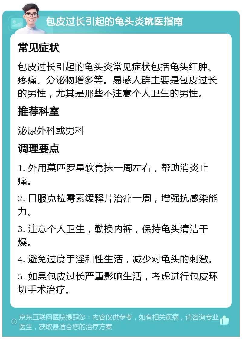 包皮过长引起的龟头炎就医指南 常见症状 包皮过长引起的龟头炎常见症状包括龟头红肿、疼痛、分泌物增多等。易感人群主要是包皮过长的男性，尤其是那些不注意个人卫生的男性。 推荐科室 泌尿外科或男科 调理要点 1. 外用莫匹罗星软膏抹一周左右，帮助消炎止痛。 2. 口服克拉霉素缓释片治疗一周，增强抗感染能力。 3. 注意个人卫生，勤换内裤，保持龟头清洁干燥。 4. 避免过度手淫和性生活，减少对龟头的刺激。 5. 如果包皮过长严重影响生活，考虑进行包皮环切手术治疗。