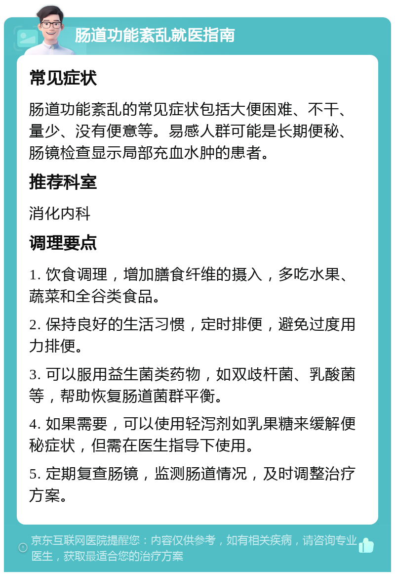 肠道功能紊乱就医指南 常见症状 肠道功能紊乱的常见症状包括大便困难、不干、量少、没有便意等。易感人群可能是长期便秘、肠镜检查显示局部充血水肿的患者。 推荐科室 消化内科 调理要点 1. 饮食调理，增加膳食纤维的摄入，多吃水果、蔬菜和全谷类食品。 2. 保持良好的生活习惯，定时排便，避免过度用力排便。 3. 可以服用益生菌类药物，如双歧杆菌、乳酸菌等，帮助恢复肠道菌群平衡。 4. 如果需要，可以使用轻泻剂如乳果糖来缓解便秘症状，但需在医生指导下使用。 5. 定期复查肠镜，监测肠道情况，及时调整治疗方案。