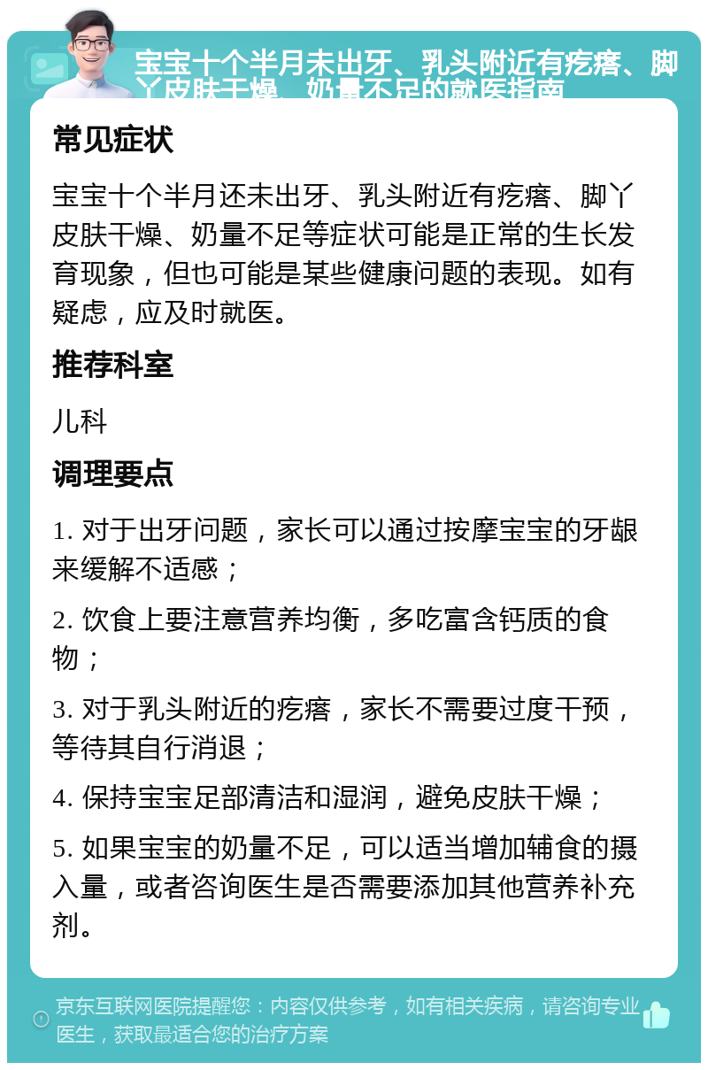 宝宝十个半月未出牙、乳头附近有疙瘩、脚丫皮肤干燥、奶量不足的就医指南 常见症状 宝宝十个半月还未出牙、乳头附近有疙瘩、脚丫皮肤干燥、奶量不足等症状可能是正常的生长发育现象，但也可能是某些健康问题的表现。如有疑虑，应及时就医。 推荐科室 儿科 调理要点 1. 对于出牙问题，家长可以通过按摩宝宝的牙龈来缓解不适感； 2. 饮食上要注意营养均衡，多吃富含钙质的食物； 3. 对于乳头附近的疙瘩，家长不需要过度干预，等待其自行消退； 4. 保持宝宝足部清洁和湿润，避免皮肤干燥； 5. 如果宝宝的奶量不足，可以适当增加辅食的摄入量，或者咨询医生是否需要添加其他营养补充剂。