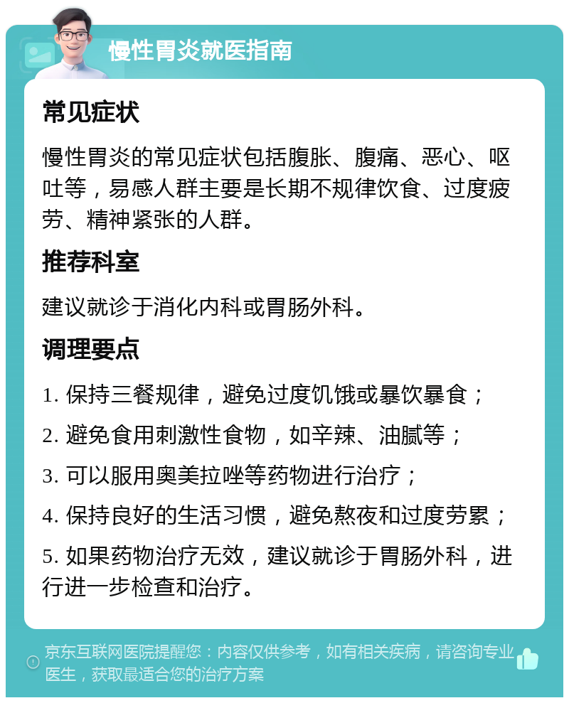 慢性胃炎就医指南 常见症状 慢性胃炎的常见症状包括腹胀、腹痛、恶心、呕吐等，易感人群主要是长期不规律饮食、过度疲劳、精神紧张的人群。 推荐科室 建议就诊于消化内科或胃肠外科。 调理要点 1. 保持三餐规律，避免过度饥饿或暴饮暴食； 2. 避免食用刺激性食物，如辛辣、油腻等； 3. 可以服用奥美拉唑等药物进行治疗； 4. 保持良好的生活习惯，避免熬夜和过度劳累； 5. 如果药物治疗无效，建议就诊于胃肠外科，进行进一步检查和治疗。