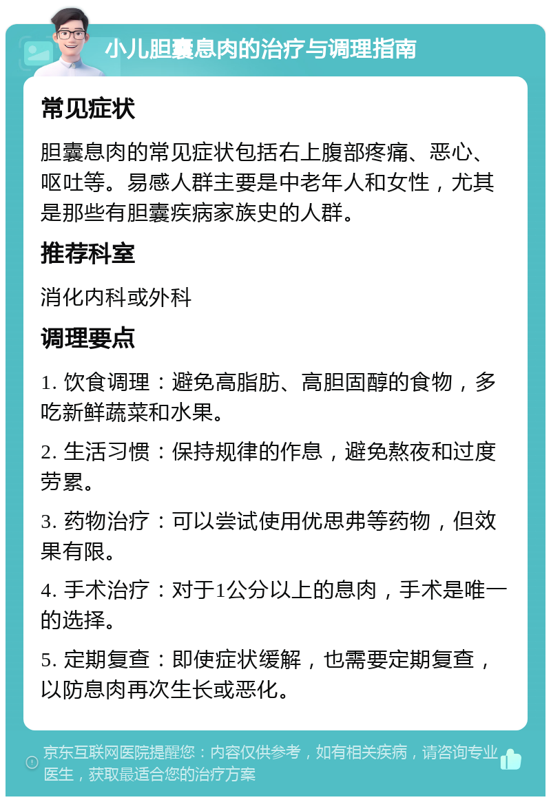 小儿胆囊息肉的治疗与调理指南 常见症状 胆囊息肉的常见症状包括右上腹部疼痛、恶心、呕吐等。易感人群主要是中老年人和女性，尤其是那些有胆囊疾病家族史的人群。 推荐科室 消化内科或外科 调理要点 1. 饮食调理：避免高脂肪、高胆固醇的食物，多吃新鲜蔬菜和水果。 2. 生活习惯：保持规律的作息，避免熬夜和过度劳累。 3. 药物治疗：可以尝试使用优思弗等药物，但效果有限。 4. 手术治疗：对于1公分以上的息肉，手术是唯一的选择。 5. 定期复查：即使症状缓解，也需要定期复查，以防息肉再次生长或恶化。